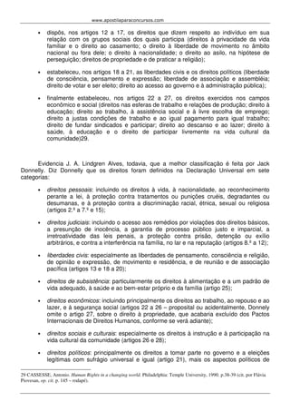 www.apostilaparaconcursos.com 
• dispôs, nos artigos 12 a 17, os direitos que dizem respeito ao indivíduo em sua 
relação com os grupos sociais dos quais participa (direitos à privacidade da vida 
familiar e o direito ao casamento; o direito à liberdade de movimento no âmbito 
nacional ou fora dele; o direito à nacionalidade; o direito ao asilo, na hipótese de 
perseguição; direitos de propriedade e de praticar a religião); 
• estabeleceu, nos artigos 18 a 21, as liberdades civis e os direitos políticos (liberdade 
de consciência, pensamento e expressão; liberdade de associação e assembléia; 
direito de votar e ser eleito; direito ao acesso ao governo e à administração pública); 
• finalmente estabeleceu, nos artigos 22 a 27, os direitos exercidos nos campos 
econômico e social (direitos nas esferas de trabalho e relações de produção; direito à 
educação; direito ao trabalho, à assistência social e à livre escolha de emprego; 
direito a justas condições de trabalho e ao igual pagamento para igual trabalho; 
direito de fundar sindicados e participar; direito ao descanso e ao lazer; direito à 
saúde, à educação e o direito de participar livremente na vida cultural da 
comunidade)29. 
Evidencia J. A. Lindgren Alves, todavia, que a melhor classificação é feita por Jack 
Donnelly. Diz Donnelly que os direitos foram definidos na Declaração Universal em sete 
categorias: 
• direitos pessoais: incluindo os direitos à vida, à nacionalidade, ao reconhecimento 
perante a lei, à proteção contra tratamentos ou punições cruéis, degradantes ou 
desumanas, e à proteção contra a discriminação racial, étnica, sexual ou religiosa 
(artigos 2.º a 7.º e 15); 
• direitos judiciais: incluindo o acesso aos remédios por violações dos direitos básicos, 
a presunção de inocência, a garantia de processo público justo e imparcial, a 
irretroatividade das leis penais, a proteção contra prisão, detenção ou exílio 
arbitrários, e contra a interferência na família, no lar e na reputação (artigos 8.º a 12); 
• liberdades civis: especialmente as liberdades de pensamento, consciência e religião, 
de opinião e expressão, de movimento e residência, e de reunião e de associação 
pacífica (artigos 13 e 18 a 20); 
• direitos de subsistência: particularmente os direitos à alimentação e a um padrão de 
vida adequado, à saúde e ao bem-estar próprio e da família (artigo 25); 
• direitos econômicos: incluindo principalmente os direitos ao trabalho, ao repouso e ao 
lazer, e à segurança social (artigos 22 a 26 – proposital ou acidentalmente, Donnely 
omite o artigo 27, sobre o direito à propriedade, que acabaria excluído dos Pactos 
Internacionais de Direitos Humanos, conforme se verá adiante); 
• direitos sociais e culturais: especialmente os direitos à instrução e à participação na 
vida cultural da comunidade (artigos 26 e 28); 
• direitos políticos: principalmente os direitos a tomar parte no governo e a eleições 
legítimas com sufrágio universal e igual (artigo 21), mais os aspectos políticos de 
29 CASSESSE, Antonio. Human Rights in a changing world. Philadelphia: Temple University, 1990. p.38-39 (cit. por Flávia 
Piovesan, op. cit. p. 145 – rodapé). 
 