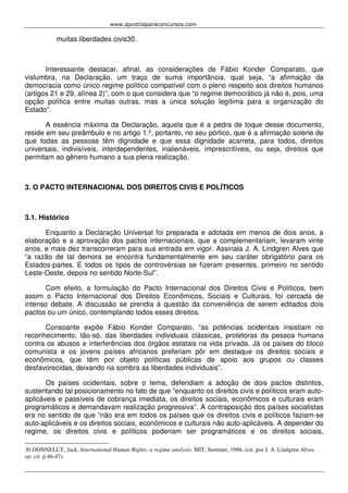 www.apostilaparaconcursos.com 
muitas liberdades civis30. 
Interessante destacar, afinal, as considerações de Fábio Konder Comparato, que 
vislumbra, na Declaração, um traço de suma importância, qual seja, “a afirmação da 
democracia como único regime político compatível com o pleno respeito aos direitos humanos 
(artigos 21 e 29, alínea 2)”, com o que considera que “o regime democrático já não é, pois, uma 
opção política entre muitas outras, mas a única solução legítima para a organização do 
Estado”. 
A essência máxima da Declaração, aquela que é a pedra de toque desse documento, 
reside em seu preâmbulo e no artigo 1.º, portanto, no seu pórtico, que é a afirmação solene de 
que todas as pessoas têm dignidade e que essa dignidade acarreta, para todos, direitos 
universais, indivisíveis, interdependentes, inalienáveis, imprescritíveis, ou seja, direitos que 
permitam ao gênero humano a sua plena realização. 
3. O PACTO INTERNACIONAL DOS DIREITOS CIVIS E POLÍTICOS 
3.1. Histórico 
Enquanto a Declaração Universal foi preparada e adotada em menos de dois anos, a 
elaboração e a aprovação dos pactos internacionais, que a complementariam, levaram vinte 
anos, e mais dez transcorreram para sua entrada em vigor. Assinala J. A. Lindgren Alves que 
“a razão de tal demora se encontra fundamentalmente em seu caráter obrigatório para os 
Estados-partes. E todos os tipos de controvérsias se fizeram presentes, primeiro no sentido 
Leste-Oeste, depois no sentido Norte-Sul”. 
Com efeito, a formulação do Pacto Internacional dos Direitos Civis e Políticos, bem 
assim o Pacto Internacional dos Direitos Econômicos, Sociais e Culturais, foi cercada de 
intenso debate. A discussão se prendia à questão da conveniência de serem editados dois 
pactos ou um único, contemplando todos esses direitos. 
Consoante expõe Fábio Konder Comparato, “as potências ocidentais insistiam no 
reconhecimento, tão-só, das liberdades individuais clássicas, protetoras da pessoa humana 
contra os abusos e interferências dos órgãos estatais na vida privada. Já os países do bloco 
comunista e os jovens países africanos preferiam pôr em destaque os direitos sociais e 
econômicos, que têm por objeto políticas públicas de apoio aos grupos ou classes 
desfavorecidas, deixando na sombra as liberdades individuais”. 
Os países ocidentais, sobre o tema, defendiam a adoção de dois pactos distintos, 
sustentando tal posicionamento no fato de que “enquanto os direitos civis e políticos eram auto-aplicáveis 
e passíveis de cobrança imediata, os direitos sociais, econômicos e culturais eram 
programáticos e demandavam realização progressiva”. A contraposição dos países socialistas 
era no sentido de que “não era em todos os países que os direitos civis e políticos faziam-se 
auto-aplicáveis e os direitos sociais, econômicos e culturais não auto-aplicáveis. A depender do 
regime, os direitos civis e políticos poderiam ser programáticos e os direitos sociais, 
30 DONNELLY, Jack. International Human Rights: a regime analysis. MIT, Summer, 1986. (cit. por J. A. Lindgren Alves. 
op. cit. p.46-47). 
 