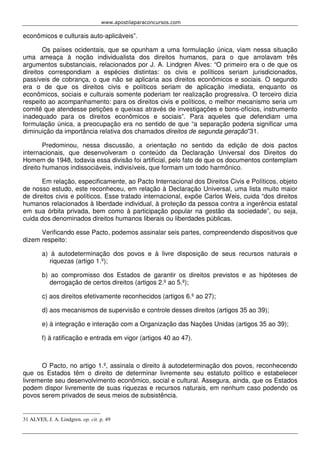www.apostilaparaconcursos.com 
econômicos e culturais auto-aplicáveis”. 
Os países ocidentais, que se opunham a uma formulação única, viam nessa situação 
uma ameaça à noção individualista dos direitos humanos, para o que arrolavam três 
argumentos substanciais, relacionados por J. A. Lindgren Alves: “O primeiro era o de que os 
direitos correspondiam a espécies distintas: os civis e políticos seriam jurisdicionados, 
passíveis de cobrança, o que não se aplicaria aos direitos econômicos e sociais. O segundo 
era o de que os direitos civis e políticos seriam de aplicação imediata, enquanto os 
econômicos, sociais e culturais somente poderiam ter realização progressiva. O terceiro dizia 
respeito ao acompanhamento: para os direitos civis e políticos, o melhor mecanismo seria um 
comitê que atendesse petições e queixas através de investigações e bons-ofícios, instrumento 
inadequado para os direitos econômicos e sociais”. Para aqueles que defendiam uma 
formulação única, a preocupação era no sentido de que “a separação poderia significar uma 
diminuição da importância relativa dos chamados direitos de segunda geração”31. 
Predominou, nessa discussão, a orientação no sentido da edição de dois pactos 
internacionais, que desenvolveram o conteúdo da Declaração Universal dos Direitos do 
Homem de 1948, todavia essa divisão foi artificial, pelo fato de que os documentos contemplam 
direito humanos indissociáveis, indivisíveis, que formam um todo harmônico. 
Em relação, especificamente, ao Pacto Internacional dos Direitos Civis e Políticos, objeto 
de nosso estudo, este reconheceu, em relação à Declaração Universal, uma lista muito maior 
de direitos civis e políticos. Esse tratado internacional, expõe Carlos Weis, cuida “dos direitos 
humanos relacionados à liberdade individual, à proteção da pessoa contra a ingerência estatal 
em sua órbita privada, bem como à participação popular na gestão da sociedade”, ou seja, 
cuida dos denominados direitos humanos liberais ou liberdades públicas. 
Verificando esse Pacto, podemos assinalar seis partes, compreendendo dispositivos que 
dizem respeito: 
a) à autodeterminação dos povos e à livre disposição de seus recursos naturais e 
riquezas (artigo 1.º); 
b) ao compromisso dos Estados de garantir os direitos previstos e as hipóteses de 
derrogação de certos direitos (artigos 2.º ao 5.º); 
c) aos direitos efetivamente reconhecidos (artigos 6.º ao 27); 
d) aos mecanismos de supervisão e controle desses direitos (artigos 35 ao 39); 
e) à integração e interação com a Organização das Nações Unidas (artigos 35 ao 39); 
f) à ratificação e entrada em vigor (artigos 40 ao 47). 
O Pacto, no artigo 1.º, assinala o direito à autodeterminação dos povos, reconhecendo 
que os Estados têm o direito de determinar livremente seu estatuto político e estabelecer 
livremente seu desenvolvimento econômico, social e cultural. Assegura, ainda, que os Estados 
podem dispor livremente de suas riquezas e recursos naturais, em nenhum caso podendo os 
povos serem privados de seus meios de subsistência. 
31 ALVES, J. A. Lindgren. op. cit. p. 49 
 