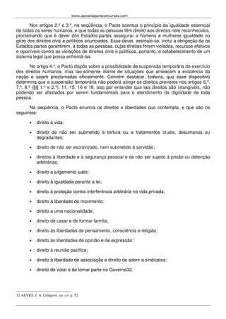 www.apostilaparaconcursos.com 
Nos artigos 2.º e 3.º, na seqüência, o Pacto acentua o princípio da igualdade essencial 
de todos os seres humanos, e que todas as pessoas têm direito aos direitos nele reconhecidos, 
proclamando que é dever dos Estados-partes assegurar a homens e mulheres igualdade no 
gozo dos direitos civis e políticos enunciados. Esse dever, assinale-se, inclui a obrigação de os 
Estados-partes garantirem, a todas as pessoas, cujos direitos forem violados, recursos efetivos 
e oponíveis contra as violações de direitos civis e políticos, portanto, o estabelecimento de um 
sistema legal que possa enfrentá-las. 
No artigo 4.º, o Pacto dispôs sobre a possibilidade de suspensão temporária do exercício 
dos direitos humanos, mas tão-somente diante de situações que ameacem a existência da 
nação e sejam proclamadas oficialmente. Convém destacar, todavia, que esse dispositivo 
determina que a suspensão temporária não poderá atingir os direitos previstos nos artigos 6.º, 
7.º, 8.º (§§ 1.º e 2.º), 11, 15, 16 e 18, isso por entender que tais direitos são intangíveis, não 
podendo ser afastados por serem fundamentais para o atendimento da dignidade de toda 
pessoa. 
Na seqüência, o Pacto enuncia os direitos e liberdades que contempla, e que são os 
seguintes: 
• direito à vida; 
• direito de não ser submetido à tortura ou a tratamentos cruéis, desumanos ou 
degradantes; 
• direito de não ser escravizado, nem submetido à servidão; 
• direitos à liberdade e à segurança pessoal e de não ser sujeito à prisão ou detenção 
arbitrárias; 
• direito a julgamento justo; 
• direito à igualdade perante a lei; 
• direito à proteção contra interferência arbitrária na vida privada; 
• direito à liberdade de movimento; 
• direito a uma nacionalidade; 
• direito de casar e de formar família; 
• direito às liberdades de pensamento, consciência e religião; 
• direito às liberdades de opinião e de expressão; 
• direito à reunião pacífica; 
• direito à liberdade de associação e direito de aderir a sindicatos; 
• direito de votar e de tomar parte no Governo32. 
32 ALVES, J. A. Lindgren. op. cit. p. 52. 
 