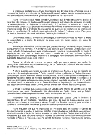 www.apostilaparaconcursos.com 
É importante destacar que o Pacto Internacional dos Direitos Civis e Políticos reitera e 
pormenoriza direitos encontráveis na Declaração Universal, todavia avança em certos pontos, 
inclusive abrigando novos direitos e garantias não previstos na Declaração. 
Flávia Piovesan escreve nesse sentido: “Constata-se que o Pacto abriga novos direitos e 
garantias não incluídos na Declaração Universal, tais como o direito de não ser preso em razão 
de descumprimento de obrigação contratual (artigo 11); o direito da criança ao nome e à 
nacionalidade (artigo 24); a proteção dos direitos de minorias à identidade cultural, religiosa e 
lingüística (artigo 27); a proibição da propaganda de guerra ou de incitamento da intolerância 
étnica ou racial (artigo 20); o direito à autodeterminação (artigo 1.º), dentre outros. Esta gama 
de direitos, insiste-se, não se vê incluída na Declaração Universal”33. 
Dois direitos, todavia, previstos na Declaração, não tiveram previsão no Pacto: o direito 
de propriedade e o direito de procurar ou gozar asilo em outros países em razão de 
perseguição. 
Em relação ao direito de propriedade, que, previsto no artigo 17 da Declaração, não teve 
qualquer referência no Pacto. J. A. Lindgren Alves assinala que os Estados Unidos propuseram 
a sua inclusão, todavia cederam, pois o texto proposto remetia a regulamentação do direito à 
legislação de cada país e, tendo em conta o receio de que isso pudesse legitimar 
expropriações sem compensação financeira, a delegação norte-americana concordou com a 
supressão daquele direito do texto final34. 
Quanto ao direito de procurar ou gozar asilo em outros países, em razão de 
perseguição, direito esse reproduzido no artigo 14 da Declaração Universal, ele não constou, 
de forma específica, no Pacto. 
A última questão que merece atenção, ao analisarmos o Pacto, é a que diz respeito ao 
mecanismo de sua implementação. O Pacto, para tal, instituiu um Comitê de Direitos Humanos, 
composto por dezoito membros eleitos a título pessoal, e os Estados-partes se obrigavam “a 
apresentar relatórios sobre as medidas adotadas para dar efeito aos direitos reconhecidos” e 
“sobre os progressos realizados no gozo desses direitos” (previsão no artigo 40, § 1.º), sendo 
que esses relatórios, encaminhados ao Secretário-Geral da Organização das Nações Unidas, 
são depois encaminhados a esse Comitê, que os analisa e se reporta aos Estados-partes. 
O artigo 41 autoriza que, na seqüência, um Estado-parte informe ao Comitê sobre o não 
cumprimento, por outro Estado-parte, das disposições do Pacto, desde que o Estado 
denunciante reconheça expressamente tal direito em relação a ele próprio. 
Finalmente, vale lembrar, o Pacto Internacional dos Direitos Civis e Políticos é 
acompanhado de um Protocolo Facultativo, por meio do qual os Estados-partes, que o 
ratificam, reconhecem a competência desse Comitê dos Direitos Humanos para receber e 
considerar comunicações individuais quanto aos descumprimentos do Pacto. 
Flávia Piovesan diz que “a importância do Protocolo está em habilitar o Comitê de 
Direitos Humanos a receber e examinar petições encaminhadas por indivíduos, que aleguem 
serem vítimas de violação de direitos enunciados pelo Pacto dos Direitos Civis e Políticos”. 
Acrescenta que essa denúncia individual só pode ser admitida se o Estado denunciado tiver 
retificado o Pacto e o Protocolo, e que “o Comitê de Direitos Humanos recentemente concluiu 
33 PIOVESAN, Flávia. op. cit. p. 167. 
34 Nesse sentido: ALVES, J. A. Lindgren. op. cit. p. 49-50; WEIS, Carlos. op. cit. p. 77-78. 
 