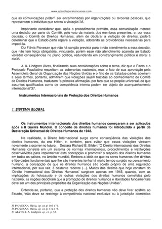 www.apostilaparaconcursos.com 
que as comunicações podem ser encaminhadas por organizações ou terceiras pessoas, que 
representem o indivíduo que sofreu a violação”35. 
Importante considerar que, após o procedimento previsto, essa comunicação merece 
uma decisão por parte do Comitê, pelo voto da maioria dos membros presentes, e, por essa 
decisão, o Comitê de Direitos Humanos, além de declarar a violação de direitos, poderá 
determinar que o Estado-parte repare a violação, adotando as providências necessárias para 
impedi-la. 
Diz Flávia Piovesan que não há sanção prevista para o não atendimento a essa decisão, 
que não tem força obrigatória, vinculante, porém esse não atendimento acarreta ao Estado 
violador conseqüências no plano político, redundando em constrangimento político e moral a 
ele36. 
J. A. Lindgren Alves, finalizando suas considerações sobre o tema, diz que o Pacto e o 
Protocolo Facultativo respeitam as soberanias nacionais, mas o fato de sua aprovação pela 
Assembléia Geral da Organização das Nações Unidas e o fato de os Estados-partes aderirem 
a seus termos, portanto, admitirem que violações sejam trazidas ao conhecimento do Comitê 
de Direitos Humanos, traduzem “a primeira afirmação, por foro que se propõe universal, de que 
assuntos qualificados como de competência interna podem ser objeto de acompanhamento 
internacional”37. 
Instrumentos Internacionais de Proteção dos Direitos Humanos 
1. SISTEMA GLOBAL 
Os instrumentos internacionais dos direitos humanos começaram a ser aplicados 
após a II Guerra Mundial. O conceito de direitos humanos foi introduzido a partir da 
Declaração Universal de Direitos Humanos de 1948. 
Na realidade, o Direito Internacional surge como conseqüência das violações dos 
direitos humanos, da era Hitler, e, também, para evitar que essas violações viessem 
novamente a ocorrer no futuro. Declara Richard B. Bilder: “O Direito Internacional dos Direitos 
Humanos consiste em um sistema de normas internacionais, procedimentos e instituições 
desenvolvidas para implementar esta concepção e promover o respeito dos direitos humanos 
em todos os países, no âmbito mundial. Embora a idéia de que os seres humanos têm direitos 
e liberdades fundamentais que lhe são inerentes tenha há muito tempo surgido no pensamento 
humano, a concepção de que os direitos humanos são objeto próprio de uma regulação 
internacional, por sua vez, é bastante recente (...). Muitos dos direitos que hoje constam do 
‘Direito Internacional dos Direitos Humanos’ surgiram apenas em 1945, quando, com as 
implicações do holocausto e de outras violações dos direitos humanos cometidas pelo 
nazismo, as nações decidiram que a promoção de direitos humanos e liberdades fundamentais 
deve ser um dos principais propósitos da Organização das Nações Unidas”. 
Entende-se, portanto, que a proteção dos direitos humanos não deve ficar adstrita ao 
Estado, “não deve se restringir à competência nacional exclusiva ou à jurisdição doméstica 
35 PIOVESAN, Flávia. op. cit. p. 169-171. 
36 PIOVESAN, Flávia. op. cit. p. 172-173. 
37 ALVES, J. A. Lindgren. op. cit. p. 53. 
 