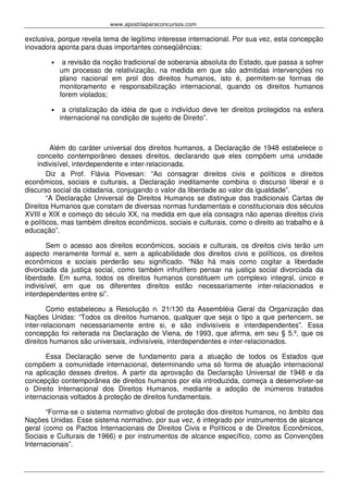 www.apostilaparaconcursos.com 
exclusiva, porque revela tema de legítimo interesse internacional. Por sua vez, esta concepção 
inovadora aponta para duas importantes conseqüências: 
• a revisão da noção tradicional de soberania absoluta do Estado, que passa a sofrer 
um processo de relativização, na medida em que são admitidas intervenções no 
plano nacional em prol dos direitos humanos, isto é, permitem-se formas de 
monitoramento e responsabilização internacional, quando os direitos humanos 
forem violados; 
• a cristalização da idéia de que o indivíduo deve ter direitos protegidos na esfera 
internacional na condição de sujeito de Direito”. 
Além do caráter universal dos direitos humanos, a Declaração de 1948 estabelece o 
conceito contemporâneo desses direitos, declarando que eles compõem uma unidade 
indivisível, interdependente e inter-relacionada. 
Diz a Prof. Flávia Piovesan: “Ao consagrar direitos civis e políticos e direitos 
econômicos, sociais e culturais, a Declaração ineditamente combina o discurso liberal e o 
discurso social da cidadania, conjugando o valor da liberdade ao valor da igualdade”. 
“A Declaração Universal de Direitos Humanos se distingue das tradicionais Cartas de 
Direitos Humanos que constam de diversas normas fundamentais e constitucionais dos séculos 
XVIII e XIX e começo do século XX, na medida em que ela consagra não apenas direitos civis 
e políticos, mas também direitos econômicos, sociais e culturais, como o direito ao trabalho e à 
educação”. 
Sem o acesso aos direitos econômicos, sociais e culturais, os direitos civis terão um 
aspecto meramente formal e, sem a aplicabilidade dos direitos civis e políticos, os direitos 
econômicos e sociais perderão seu significado. “Não há mais como cogitar a liberdade 
divorciada da justiça social, como também infrutífero pensar na justiça social divorciada da 
liberdade. Em suma, todos os direitos humanos constituem um complexo integral, único e 
indivisível, em que os diferentes direitos estão necessariamente inter-relacionados e 
interdependentes entre si”. 
Como estabeleceu a Resolução n. 21/130 da Assembléia Geral da Organização das 
Nações Unidas: “Todos os direitos humanos, qualquer que seja o tipo a que pertencem, se 
inter-relacionam necessariamente entre si, e são indivisíveis e interdependentes”. Essa 
concepção foi reiterada na Declaração de Viena, de 1993, que afirma, em seu § 5.º, que os 
direitos humanos são universais, indivisíveis, interdependentes e inter-relacionados. 
Essa Declaração serve de fundamento para a atuação de todos os Estados que 
compõem a comunidade internacional, determinando uma só forma de atuação internacional 
na aplicação desses direitos. A partir da aprovação da Declaração Universal de 1948 e da 
concepção contemporânea de direitos humanos por ela introduzida, começa a desenvolver-se 
o Direito Internacional dos Direitos Humanos, mediante a adoção de inúmeros tratados 
internacionais voltados à proteção de direitos fundamentais. 
“Forma-se o sistema normativo global de proteção dos direitos humanos, no âmbito das 
Nações Unidas. Esse sistema normativo, por sua vez, é integrado por instrumentos de alcance 
geral (como os Pactos Internacionais de Direitos Civis e Políticos e de Direitos Econômicos, 
Sociais e Culturais de 1966) e por instrumentos de alcance específico, como as Convenções 
Internacionais”. 
 