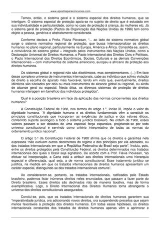 www.apostilaparaconcursos.com 
Temos, então, o sistema geral e o sistema especial dos direitos humanos, que se 
interligam. O sistema especial de proteção apoia-se no sujeito de direito que é estudado em 
sua individualidade e particularidade, como no caso de proteção à criança, às mulheres etc. Já 
o sistema geral de proteção (Pactos da Organização das Nações Unidas de 1996) tem como 
objeto a pessoa, genérica e abstratamente considerada. 
Conforme declara a Profa. Flávia Piovesan, “... ao lado do sistema normativo global 
surge o sistema normativo regional de proteção, que busca internacionalizar os direitos 
humanos no plano regional, particularmente na Europa, América e África. Consolida-se, assim, 
a convivência do sistema global – integrado pelos instrumentos das Nações Unidas, como a 
Declaração Universal de Direitos Humanos, o Pacto Internacional dos Direitos Civis e Políticos, 
o Pacto Internacional dos Direitos Econômicos, Sociais, Culturais e as demais Convenções 
Internacionais – com instrumentos do sistema americano, europeu e africano de proteção aos 
direitos humanos. 
Os sistemas global e regional não são dicotômicos, mas complementares. (...) Em face 
desse complexo universo de instrumentos internacionais, cabe ao indivíduo que sofreu violação 
de direito a escolha do aparato mais favorável, tendo em vista que, eventualmente, direitos 
idênticos são tutelados por dois ou mais instrumentos de alcance global ou regional, ou ainda 
de alcance geral ou especial. Nesta ótica, os diversos sistemas de proteção de direitos 
humanos interagem em benefício dos indivíduos protegidos”. 
Qual é a posição brasileira em face da aplicação das normas concernentes aos direitos 
humanos? 
A Constituição Federal de 1988, nos termos do artigo 1.º, inciso III, impõe o valor da 
dignidade humana. “A dignidade humana e os direitos fundamentais vêm a constituir os 
princípios constitucionais que incorporam as exigências de justiça e dos valores éticos, 
conferindo suporte axiológico a todo o sistema jurídico brasileiro. Na ordem de 1988, esses 
valores passam a ser dotados de uma especial força expansiva, projetando-se por todo 
universo constitucional e servindo como critério interpretativo de todas as normas do 
ordenamento jurídico nacional”. 
O artigo 5.º da Constituição Federal de 1988 afirma que os direitos e garantias nela 
expressos “não excluem outros decorrentes do regime e dos princípios por ela adotados, ou 
dos tratados internacionais em que a República Federativa do Brasil seja parte”. Incluiu, pois, 
entre os direitos protegidos pela Constituição Federal, os direitos determinados nos tratados 
internacionais dos quais o Brasil seja signatário. De acordo com a Prof. Flávia Piovesan, “ao 
efetuar tal incorporação, a Carta está a atribuir aos direitos internacionais uma hierarquia 
especial e diferenciada, qual seja, a de norma constitucional. Esse tratamento jurídico se 
justifica, na medida em que os tratados internacionais de direitos humanos apresentam um 
caráter especial, distinguindo-se dos tratados internacionais comuns”. 
Ao considerarem-se, portanto, os tratados internacionais, ratificados pelo Estado 
brasileiro, podemos listar inúmeros direitos neles enunciados, que passam a fazer parte do 
Direito brasileiro. Esses direitos são declinados não de maneira taxativa, mas de forma 
exemplificativa. Logo, o Direito Internacional dos Direitos Humanos torna abrangente o 
universo dos direitos constitucionais assegurados. 
Conclui-se, pois, que os tratados internacionais de direitos humanos garantem sua 
“imperatividade jurídica, ora adicionando novos direitos, ora suspendendo preceitos que sejam 
menos favoráveis à proteção dos direitos humanos. Em todas essas hipóteses, os direitos 
internacionais constantes dos tratados de direitos humanos apenas vêm a aprimorar e 
 