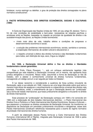 www.apostilaparaconcursos.com 
fortalecer, nunca restringir ou debilitar, o grau de proteção dos direitos consagrados no plano 
normativo constitucional”. 
2. PACTO INTERNACIONAL DOS DIREITOS ECONÔMICOS, SOCIAIS E CULTURAIS 
(1966) 
A Carta da Organização das Nações Unidas de 1945, em seu artigo 55, declara: “Com o 
fim de criar condições de estabilidade e bem-estar, necessárias às relações pacíficas e 
amistosas entre as Nações, baseadas no respeito ao princípio da igualdade de direitos e da 
autodeterminação dos povos, as Nações Unidas favorecerão: 
• níveis mais altos de vida, trabalho efetivo e condições de progresso e 
desenvolvimento econômico e social; 
• a solução dos problemas internacionais econômicos, sociais, sanitários e conexos; 
a cooperação internacional, de caráter cultural e educacional; e 
• o respeito universal e efetivo dos direitos humanos e das liberdades fundamentais 
para todos, sem distinção de raça, sexo, língua ou religião”. 
Em 1948, a Declaração Universal define e fixa os direitos e liberdades 
fundamentais a serem garantidos. 
Para a Profa. Flávia Piovesan, “... sob um enfoque estritamente legalista (não 
compartilhado por este trabalho) a Declaração Universal, em si mesma, não apresenta força 
jurídica obrigatória e vinculante. Nessa visão, assumindo a forma de declaração (e não de 
tratado), vem a atestar o conhecimento universal de direitos humanos fundamentais, 
consagrando um código comum a ser seguido por todos os Estados”. 
À luz desse raciocínio e considerando a ausência de força jurídica vinculante da 
Declaração, após a sua adoção em 1948, instaurou-se uma larga discussão sobre qual seria a 
maneira mais eficaz de assegurar o reconhecimento e a observância universal dos direitos nela 
previstos. Prevaleceu, então, o entendimento de que a Declaração deveria ser “juridicizada” 
sob a forma de tratado internacional, que fosse juridicamente obrigatório e vinculante no âmbito 
do Direito Internacional. 
Esse processo de “juridicização” da Declaração começou em 1949 e foi concluído em 
1966 com a elaboração de dois tratados internacionais distintos – o Pacto Internacional dos 
Direitos Civis e Políticos e o Pacto Internacional dos Direitos Econômicos, Sociais e Culturais –, 
que passavam a incorporar os direitos constantes da Declaração Universal. Ao transformar os 
dispositivos da Declaração em previsões juridicamente vinculantes e obrigatórias, esses dois 
Pactos Internacionais constituem referências necessárias para o exame do regime normativo 
de proteção internacional dos direitos humanos. 
A partir da elaboração desses Pactos forma-se a Carta Internacional dos Direitos 
Humanos (International Bill of Rights), integrada pela Declaração Universal de 1948 e pelos 
dois Pactos Internacionais de 1966. 
 