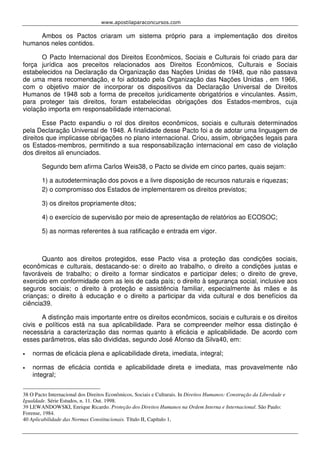 www.apostilaparaconcursos.com 
Ambos os Pactos criaram um sistema próprio para a implementação dos direitos 
humanos neles contidos. 
O Pacto Internacional dos Direitos Econômicos, Sociais e Culturais foi criado para dar 
força jurídica aos preceitos relacionados aos Direitos Econômicos, Culturais e Sociais 
estabelecidos na Declaração da Organização das Nações Unidas de 1948, que não passava 
de uma mera recomendação, e foi adotado pela Organização das Nações Unidas , em 1966, 
com o objetivo maior de incorporar os dispositivos da Declaração Universal de Direitos 
Humanos de 1948 sob a forma de preceitos juridicamente obrigatórios e vinculantes. Assim, 
para proteger tais direitos, foram estabelecidas obrigações dos Estados-membros, cuja 
violação importa em responsabilidade internacional. 
Esse Pacto expandiu o rol dos direitos econômicos, sociais e culturais determinados 
pela Declaração Universal de 1948. A finalidade desse Pacto foi a de adotar uma linguagem de 
direitos que implicasse obrigações no plano internacional. Criou, assim, obrigações legais para 
os Estados-membros, permitindo a sua responsabilização internacional em caso de violação 
dos direitos ali enunciados. 
Segundo bem afirma Carlos Weis38, o Pacto se divide em cinco partes, quais sejam: 
1) a autodeterminação dos povos e a livre disposição de recursos naturais e riquezas; 
2) o compromisso dos Estados de implementarem os direitos previstos; 
3) os direitos propriamente ditos; 
4) o exercício de supervisão por meio de apresentação de relatórios ao ECOSOC; 
5) as normas referentes à sua ratificação e entrada em vigor. 
Quanto aos direitos protegidos, esse Pacto visa a proteção das condições sociais, 
econômicas e culturais, destacando-se: o direito ao trabalho, o direito a condições justas e 
favoráveis de trabalho; o direito a formar sindicatos e participar deles; o direito de greve, 
exercido em conformidade com as leis de cada país; o direito à segurança social, inclusive aos 
seguros sociais; o direito à proteção e assistência familiar, especialmente às mães e às 
crianças; o direito à educação e o direito a participar da vida cultural e dos benefícios da 
ciência39. 
A distinção mais importante entre os direitos econômicos, sociais e culturais e os direitos 
civis e políticos está na sua aplicabilidade. Para se compreender melhor essa distinção é 
necessária a caracterização das normas quanto à eficácia e aplicabilidade. De acordo com 
esses parâmetros, elas são divididas, segundo José Afonso da Silva40, em: 
• normas de eficácia plena e aplicabilidade direta, imediata, integral; 
• normas de eficácia contida e aplicabilidade direta e imediata, mas provavelmente não 
integral; 
38 O Pacto Internacional dos Direitos Econômicos, Sociais e Culturais. In Direitos Humanos: Construção da Liberdade e 
Igualdade. Série Estudos, n. 11. Out. 1998. 
39 LEWANDOWSKI, Enrique Ricardo. Proteção dos Direitos Humanos na Ordem Interna e Internacional. São Paulo: 
Forense, 1984. 
40 Aplicabilidade das Normas Constitucionais. Título II, Capítulo 1, 
 