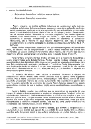 www.apostilaparaconcursos.com 
• normas de eficácia limitada: 
- declaratórias de princípios institutivos ou organizativos; 
- declaratórias de princípio programático. 
Assim, enquanto os direitos políticos individuais se caracterizam pelo exercício 
imediato e a efetividade de instrumentos que assegurem a sua plena realização, os direitos 
sociais, econômicos e culturais se caracterizam pela não auto-aplicabilidade, enquadrando-se 
nas normas de eficácia limitada, declaratórias, de princípio programático. Sendo assim, 
para se tornarem efetivos, dependem de uma ação progressiva, não sendo exigíveis de 
imediato. Estão condicionados à atuação do Estado, “... que deve adotar medidas 
econômicas e técnicas, isoladamente ou através de assistência e cooperação 
internacional, até o máximo de seus recursos disponíveis, com vista a alcançar 
progressivamente a completa realização dos direitos previstos pelo pacto” (artigo 12, § 1.º, 
do Pacto). 
Nesse sentido, é importante a observação feita por Thomas Buergental: “Ao ratificar este 
Pacto, os Estados não se comprometeram a atribuir efeitos imediatos aos direitos nele 
enumerados. Os Estados se obrigam meramente a adotar medidas, até o máximo dos recursos 
disponíveis, a fim de alcançar progressivamente a plena realização destes direitos”41. 
Para monitorar e implementar tais direitos, o tratado prevê o mecanismo de relatórios a 
serem encaminhados pelo Estado-Membro. Nestes, estarão medidas utilizadas para a 
concretização de tais dispositivos. Além disso, devem constar os obstáculos encontrados para 
isso. Tais relatórios serão analisados pelo Conselho Econômico e Social. Cabe ressaltar que, 
se a implementação de tais direitos é um processo progressivo, a edição de três medidas 
nesse sentido deve ser feita em um curto espaço de tempo, o que demonstra o empenho em 
cumprir aquilo que foi acordado. 
Da ausência de eficácia plena decorre a discussão doutrinária a respeito da 
caracterização desses direitos como direitos positivos reais ou apenas como sugestões 
políticas. Para a Teoria Clássica do Direito, encabeçada por Hans Kelsen, o direito só existe 
quando há uma sanção referente ao seu não cumprimento, não existindo direito positivo sem 
esse mecanismo garantidor do seu mínimo de eficácia. Assim, faltaria a esses direitos sociais 
características mínimas de todo e qualquer direito, como a praticabilidade, a punibilidade, a 
clareza. 
Norberto Bobbio ressalta: “As exigências que se concretizam na demanda de uma 
intervenção pública e de uma prestação de serviços sociais por parte do Estado só podem ser 
satisfeitas num determinado nível de desenvolvimento econômico e tecnológico; e que, com 
relação à própria teoria, são precisamente certas transformações sociais e certas inovações 
técnicas que fazem surgir novas exigências, imprevisíveis e inexeqüíveis, antes que essas 
transformações e inovações tivessem ocorrido. Isso nos traz uma ulterior confirmação da 
sociabilidade e da não naturalidade, desses direitos”42. 
Contra essa teoria se opõem inúmeros teóricos, que afirmam a obrigatoriedade e 
naturalidade desses direitos que, apesar da necessidade de apoio estatal, têm sua eficácia 
garantida pela democracia social e pela própria estruturação de muitos Estados, como o 
41 PIOVESAN, Flávia. Direitos Humanos e o Direito Constitucional Internacional. São Paulo: Max Limonad, 1996). 
42 A Era dos Direitos. Rio de Janeiro: Campos, 1992. 
 