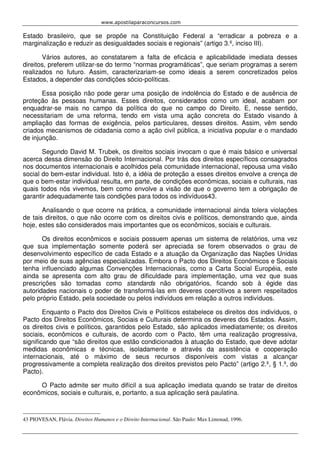www.apostilaparaconcursos.com 
Estado brasileiro, que se propõe na Constituição Federal a “erradicar a pobreza e a 
marginalização e reduzir as desigualdades sociais e regionais” (artigo 3.º, inciso III). 
Vários autores, ao constatarem a falta de eficácia e aplicabilidade imediata desses 
direitos, preferem utilizar-se do termo “normas programáticas”, que seriam programas a serem 
realizados no futuro. Assim, caracterizariam-se como ideais a serem concretizados pelos 
Estados, a depender das condições sócio-políticas. 
Essa posição não pode gerar uma posição de indolência do Estado e de ausência de 
proteção às pessoas humanas. Esses direitos, considerados como um ideal, acabam por 
enquadrar-se mais no campo da política do que no campo do Direito. E, nesse sentido, 
necessitariam de uma reforma, tendo em vista uma ação concreta do Estado visando à 
ampliação das formas de exigência, pelos particulares, desses direitos. Assim, vêm sendo 
criados mecanismos de cidadania como a ação civil pública, a iniciativa popular e o mandado 
de injunção. 
Segundo David M. Trubek, os direitos sociais invocam o que é mais básico e universal 
acerca dessa dimensão do Direito Internacional. Por trás dos direitos específicos consagrados 
nos documentos internacionais e acolhidos pela comunidade internacional, repousa uma visão 
social do bem-estar individual. Isto é, a idéia de proteção a esses direitos envolve a crença de 
que o bem-estar individual resulta, em parte, de condições econômicas, sociais e culturais, nas 
quais todos nós vivemos, bem como envolve a visão de que o governo tem a obrigação de 
garantir adequadamente tais condições para todos os indivíduos43. 
Analisando o que ocorre na prática, a comunidade internacional ainda tolera violações 
de tais direitos, o que não ocorre com os direitos civis e políticos, demonstrando que, ainda 
hoje, estes são considerados mais importantes que os econômicos, sociais e culturais. 
Os direitos econômicos e sociais possuem apenas um sistema de relatórios, uma vez 
que sua implementação somente poderá ser apreciada se forem observados o grau de 
desenvolvimento específico de cada Estado e a atuação da Organização das Nações Unidas 
por meio de suas agências especializadas. Embora o Pacto dos Direitos Econômicos e Sociais 
tenha influenciado algumas Convenções Internacionais, como a Carta Social Européia, este 
ainda se apresenta com alto grau de dificuldade para implementação, uma vez que suas 
prescrições são tomadas como standards não obrigatórios, ficando sob à égide das 
autoridades nacionais o poder de transformá-las em deveres coercitivos a serem respeitados 
pelo próprio Estado, pela sociedade ou pelos indivíduos em relação a outros indivíduos. 
Enquanto o Pacto dos Direitos Civis e Políticos estabelece os direitos dos indivíduos, o 
Pacto dos Direitos Econômicos, Sociais e Culturais determina os deveres dos Estados. Assim, 
os direitos civis e políticos, garantidos pelo Estado, são aplicados imediatamente; os direitos 
sociais, econômicos e culturais, de acordo com o Pacto, têm uma realização progressiva, 
significando que “são direitos que estão condicionados à atuação do Estado, que deve adotar 
medidas econômicas e técnicas, isoladamente e através da assistência e cooperação 
internacionais, até o máximo de seus recursos disponíveis com vistas a alcançar 
progressivamente a completa realização dos direitos previstos pelo Pacto” (artigo 2.º, § 1.º, do 
Pacto). 
O Pacto admite ser muito difícil a sua aplicação imediata quando se tratar de direitos 
econômicos, sociais e culturais, e, portanto, a sua aplicação será paulatina. 
43 PIOVESAN, Flávia. Direitos Humanos e o Direito Internacional. São Paulo: Max Limonad, 1996. 
 