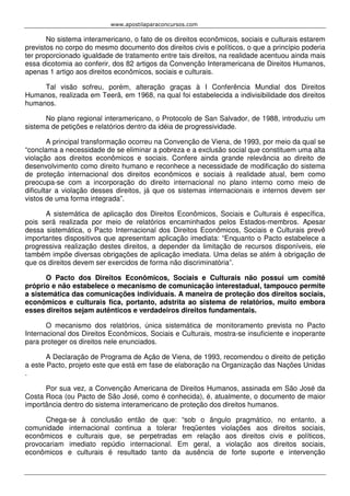 www.apostilaparaconcursos.com 
No sistema interamericano, o fato de os direitos econômicos, sociais e culturais estarem 
previstos no corpo do mesmo documento dos direitos civis e políticos, o que a princípio poderia 
ter proporcionado igualdade de tratamento entre tais direitos, na realidade acentuou ainda mais 
essa dicotomia ao conferir, dos 82 artigos da Convenção Interamericana de Direitos Humanos, 
apenas 1 artigo aos direitos econômicos, sociais e culturais. 
Tal visão sofreu, porém, alteração graças à I Conferência Mundial dos Direitos 
Humanos, realizada em Teerã, em 1968, na qual foi estabelecida a indivisibilidade dos direitos 
humanos. 
No plano regional interamericano, o Protocolo de San Salvador, de 1988, introduziu um 
sistema de petições e relatórios dentro da idéia de progressividade. 
A principal transformação ocorreu na Convenção de Viena, de 1993, por meio da qual se 
“conclama a necessidade de se eliminar a pobreza e a exclusão social que constituem uma alta 
violação aos direitos econômicos e sociais. Confere ainda grande relevância ao direito de 
desenvolvimento como direito humano e reconhece a necessidade de modificação do sistema 
de proteção internacional dos direitos econômicos e sociais à realidade atual, bem como 
preocupa-se com a incorporação do direito internacional no plano interno como meio de 
dificultar a violação desses direitos, já que os sistemas internacionais e internos devem ser 
vistos de uma forma integrada”. 
A sistemática de aplicação dos Direitos Econômicos, Sociais e Culturais é específica, 
pois será realizada por meio de relatórios encaminhados pelos Estados-membros. Apesar 
dessa sistemática, o Pacto Internacional dos Direitos Econômicos, Sociais e Culturais prevê 
importantes dispositivos que apresentam aplicação imediata: “Enquanto o Pacto estabelece a 
progressiva realização destes direitos, a depender da limitação de recursos disponíveis, ele 
também impõe diversas obrigações de aplicação imediata. Uma delas se atém à obrigação de 
que os direitos devem ser exercidos de forma não discriminatória”. 
O Pacto dos Direitos Econômicos, Sociais e Culturais não possui um comitê 
próprio e não estabelece o mecanismo de comunicação interestadual, tampouco permite 
a sistemática das comunicações individuais. A maneira de proteção dos direitos sociais, 
econômicos e culturais fica, portanto, adstrita ao sistema de relatórios, muito embora 
esses direitos sejam autênticos e verdadeiros direitos fundamentais. 
O mecanismo dos relatórios, única sistemática de monitoramento prevista no Pacto 
Internacional dos Direitos Econômicos, Sociais e Culturais, mostra-se insuficiente e inoperante 
para proteger os direitos nele enunciados. 
A Declaração de Programa de Ação de Viena, de 1993, recomendou o direito de petição 
a este Pacto, projeto este que está em fase de elaboração na Organização das Nações Unidas 
. 
Por sua vez, a Convenção Americana de Direitos Humanos, assinada em São José da 
Costa Roca (ou Pacto de São José, como é conhecida), é, atualmente, o documento de maior 
importância dentro do sistema interamericano de proteção dos direitos humanos. 
Chega-se à conclusão então de que: “sob o ângulo pragmático, no entanto, a 
comunidade internacional continua a tolerar freqüentes violações aos direitos sociais, 
econômicos e culturais que, se perpetradas em relação aos direitos civis e políticos, 
provocariam imediato repúdio internacional. Em geral, a violação aos direitos sociais, 
econômicos e culturais é resultado tanto da ausência de forte suporte e intervenção 
 