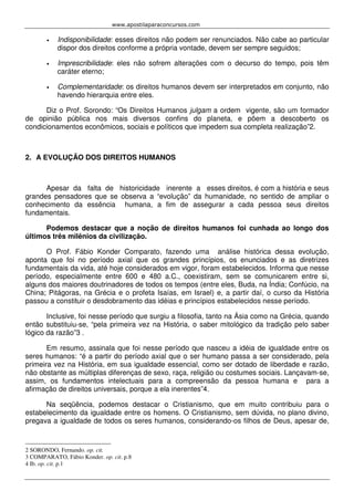 www.apostilaparaconcursos.com 
• Indisponibilidade: esses direitos não podem ser renunciados. Não cabe ao particular 
dispor dos direitos conforme a própria vontade, devem ser sempre seguidos; 
• Imprescribilidade: eles não sofrem alterações com o decurso do tempo, pois têm 
caráter eterno; 
• Complementaridade: os direitos humanos devem ser interpretados em conjunto, não 
havendo hierarquia entre eles. 
Diz o Prof. Sorondo: “Os Direitos Humanos julgam a ordem vigente, são um formador 
de opinião pública nos mais diversos confins do planeta, e põem a descoberto os 
condicionamentos econômicos, sociais e políticos que impedem sua completa realização”2. 
2. A EVOLUÇÃO DOS DIREITOS HUMANOS 
Apesar da falta de historicidade inerente a esses direitos, é com a história e seus 
grandes pensadores que se observa a “evolução” da humanidade, no sentido de ampliar o 
conhecimento da essência humana, a fim de assegurar a cada pessoa seus direitos 
fundamentais. 
Podemos destacar que a noção de direitos humanos foi cunhada ao longo dos 
últimos três milênios da civilização. 
O Prof. Fábio Konder Comparato, fazendo uma análise histórica dessa evolução, 
aponta que foi no período axial que os grandes princípios, os enunciados e as diretrizes 
fundamentais da vida, até hoje considerados em vigor, foram estabelecidos. Informa que nesse 
período, especialmente entre 600 e 480 a.C., coexistiram, sem se comunicarem entre si, 
alguns dos maiores doutrinadores de todos os tempos (entre eles, Buda, na Índia; Confúcio, na 
China; Pitágoras, na Grécia e o profeta Isaías, em Israel) e, a partir daí, o curso da História 
passou a constituir o desdobramento das idéias e princípios estabelecidos nesse período. 
Inclusive, foi nesse período que surgiu a filosofia, tanto na Ásia como na Grécia, quando 
então substituiu-se, “pela primeira vez na História, o saber mitológico da tradição pelo saber 
lógico da razão”3 . 
Em resumo, assinala que foi nesse período que nasceu a idéia de igualdade entre os 
seres humanos: “é a partir do período axial que o ser humano passa a ser considerado, pela 
primeira vez na História, em sua igualdade essencial, como ser dotado de liberdade e razão, 
não obstante as múltiplas diferenças de sexo, raça, religião ou costumes sociais. Lançavam-se, 
assim, os fundamentos intelectuais para a compreensão da pessoa humana e para a 
afirmação de direitos universais, porque a ela inerentes”4. 
Na seqüência, podemos destacar o Cristianismo, que em muito contribuiu para o 
estabelecimento da igualdade entre os homens. O Cristianismo, sem dúvida, no plano divino, 
pregava a igualdade de todos os seres humanos, considerando-os filhos de Deus, apesar de, 
2 SORONDO, Fernando. op. cit. 
3 COMPARATO, Fábio Konder. op. cit. p.8 
4 Ib. op. cit. p.1 
 