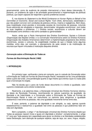 www.apostilaparaconcursos.com 
governamental, como da ausência de pressão internacional a favor dessa intervenção. É, 
portanto, um problema de ação e de prioridade governamental e implementação de políticas 
públicas, que sejam capazes de responder a graves problemas sociais”. 
E, nos dizeres do Statement to the World Conference on Human Rights on Behalf of the 
Committee on Economic, Social and Cultural Rights: “Com efeito, democracia, estabilidade e 
paz não podem conviver com condições de pobreza crônica, miséria e negligência. Além disso, 
essa insatisfação criará grandes e renovadas escalas de movimentos de pessoas, incluindo 
fluxos adicionais de refugiados e migrantes, denominados ‘refugiados econômicos’, com todas 
as suas tragédias e problemas. (...) Direitos sociais, econômicos e culturais devem ser 
reivindicados como direitos e não como caridade ou generosidade”. 
Assim, ainda que o Pacto Internacional dos Direitos Econômicos, Sociais e Culturais 
(Organização das Nações Unidas ) e a Convenção Interamericana sobre os Direitos Humanos 
(Organização dos Estados Americanos) determinem a implementação progressiva dos direitos 
econômicos, sociais e culturais, há exigibilidade imediata de que o Estado tome algumas 
medidas, entre elas, por exemplo, o planejamento da ação estatal e da mobilização de 
recursos que fiquem vinculados à realização daqueles direitos. 
Convenção sobre a Eliminação de Todas as 
Formas de Discriminação Racial (1968) 
1. INTRODUÇÃO 
Em primeiro lugar, verificando o tema em comento, que é o estudo da Convenção sobre 
a Eliminação de Todas as Formas de Discriminação Racial, necessária se faz uma ponderação 
sobre o pano de fundo, uma ponderação quanto à viga-mestra que orienta e que é a razão pela 
qual a Convenção foi erigida. 
Não há dúvida que o pano de fundo desse documento é o direito à igualdade, valor 
supremo cristalizado como direito fundamental. 
Realmente, e já sabemos disso, a Declaração Universal dos Direitos Humanos retomou 
os ideais da Revolução Francesa, reconhecendo os valores supremos da igualdade, da 
liberdade e da fraternidade, e a Convenção sobre a Eliminação de Todas as Formas de 
Discriminação Racial é mais um instrumento no caminho para atingirmos a igualdade 
substantiva e real entre as pessoas, não uma igualdade meramente formal entre elas. 
É esse, portanto, o patamar de dignidade a ser atingido, ou seja, apenas quando 
estabelecermos e realizarmos a igualdade real entre as pessoas é que poderemos falar em 
vida com dignidade. 
Bem a propósito, o artigo 1.º da Declaração Universal dos Direitos Humanos dispõe que 
“todas as pessoas nascem livres e iguais em dignidade e direitos”; complementando, o artigo 
2.º reza que “toda pessoa tem capacidade para gozar os direitos e as liberdades estabelecidos 
nesta Declaração, sem distinção de qualquer espécie, seja de raça, cor, sexo, língua, religião, 
 