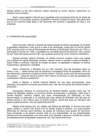 www.apostilaparaconcursos.com 
opinião política ou de outra natureza, origem nacional ou social, riqueza, nascimento, ou 
qualquer outra condição”. 
Assim, causa espécie o fato de que a igualdade entre as pessoas tenha de ser objeto de 
Declarações e Convenções, quando a igualdade é inerente à pessoa humana. Isso demonstra 
que há um caminho ainda árduo a ser percorrido até vivermos a igualdade em toda a sua 
amplitude. 
2. O PRINCÍPIO DA IGUALDADE 
Flávia Piovesan, falando a respeito da implementação do direito à igualdade (na verdade 
a igualdade substantiva e real, que é a meta a ser alcançada), revela que no final do século 
XVIII, quando vieram a lume as Declarações de Direitos (a Declaração Americana de 1776 e a 
Declaração Francesa de 1789), a igualdade era concebida apenas formalmente, sob o prisma 
de que “todos são iguais perante a lei”, sem qualquer alcance de cunho material e substantivo. 
Naquele período, salienta Piovesan, os direitos humanos surgiram como uma reação 
aos excessos do regime absolutista, portanto, visavam limitar e controlar o poder do Estado, e 
esses limites e controles, impondo ao Estado se pautar na legalidade e respeitar os direitos 
fundamentais, significavam Liberdade. 
Assim, acrescenta, a liberdade era um valor supremo, que até prevalecia sobre os 
outros, e era “... nesse cenário que se introduzia a concepção formal de igualdade, como um 
dos elementos a demarcar o Estado de Direito Liberal”. Emenda, ainda, que não havia previsão 
de qualquer “... direito de natureza social e nem mesmo se pensava no valor da igualdade sob 
a perspectiva material e substantiva”. 
Ainda a respeito, e citando Norberto Bobbio, diz que essa generalização, essa 
abstração, era possível no tocante aos direitos civis, mas não no tocante aos direitos sociais e 
políticos44. 
Interessante destacar os ensinamentos de Norberto Bobbio, quando refere que “os 
direitos de liberdade negativa, os primeiros direitos reconhecidos e protegidos, valem para o 
homem abstrato”. Acentua, todavia, que “essa universalização (ou indistinção, ou não-discriminação) 
na atribuição e no eventual gozo dos direitos de liberdade não vale para os 
direitos sociais e nem mesmo para os direitos políticos, diante dos quais os indivíduos são 
iguais só genericamente, mas não especificamente”45. 
Bobbio ainda destaca que, em relação aos direitos de liberdade, os homens são todos 
iguais, todavia, o mesmo não ocorre com os direitos sociais e políticos, nos quais existem 
diferenças de indivíduo para indivíduo, de grupos de indivíduos para grupos de indivíduos. 
Essa concepção, a da pessoa humana vista na sua singularidade, na sua especificidade, 
abrindo uma nova perspectiva, uma nova visão a ser adotada, é que tem o condão de conduzir 
ao estabelecimento da igualdade substancial, real, não meramente formal. 
44 PIOVESAN, Flávia. Temas de Direitos Humanos. Max Limonad Editor, 1988. p.127-129 
45 BOBBIO, Norberto. A Era dos Efeitos. Campus, 1992. p.70-71 
 
