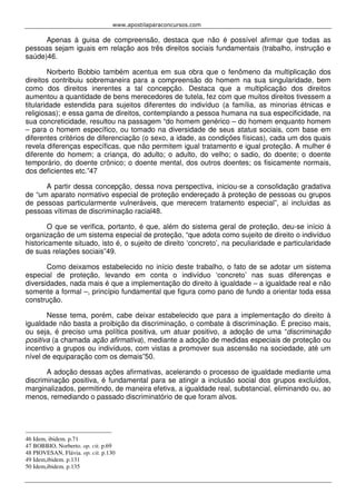 www.apostilaparaconcursos.com 
Apenas à guisa de compreensão, destaca que não é possível afirmar que todas as 
pessoas sejam iguais em relação aos três direitos sociais fundamentais (trabalho, instrução e 
saúde)46. 
Norberto Bobbio também acentua em sua obra que o fenômeno da multiplicação dos 
direitos contribuiu sobremaneira para a compreensão do homem na sua singularidade, bem 
como dos direitos inerentes a tal concepção. Destaca que a multiplicação dos direitos 
aumentou a quantidade de bens merecedores de tutela, fez com que muitos direitos tivessem a 
titularidade estendida para sujeitos diferentes do indivíduo (a família, as minorias étnicas e 
religiosas); e essa gama de direitos, contemplando a pessoa humana na sua especificidade, na 
sua concreticidade, resultou na passagem “do homem genérico – do homem enquanto homem 
– para o homem específico, ou tomado na diversidade de seus status sociais, com base em 
diferentes critérios de diferenciação (o sexo, a idade, as condições físicas), cada um dos quais 
revela diferenças específicas, que não permitem igual tratamento e igual proteção. A mulher é 
diferente do homem; a criança, do adulto; o adulto, do velho; o sadio, do doente; o doente 
temporário, do doente crônico; o doente mental, dos outros doentes; os fisicamente normais, 
dos deficientes etc.”47 
A partir dessa concepção, dessa nova perspectiva, iniciou-se a consolidação gradativa 
de “um aparato normativo especial de proteção endereçado à proteção de pessoas ou grupos 
de pessoas particularmente vulneráveis, que merecem tratamento especial”, aí incluídas as 
pessoas vítimas de discriminação racial48. 
O que se verifica, portanto, é que, além do sistema geral de proteção, deu-se início à 
organização de um sistema especial de proteção, “que adota como sujeito de direito o indivíduo 
historicamente situado, isto é, o sujeito de direito ‘concreto’, na peculiaridade e particularidade 
de suas relações sociais”49. 
Como deixamos estabelecido no início deste trabalho, o fato de se adotar um sistema 
especial de proteção, levando em conta o indivíduo ‘concreto’ nas suas diferenças e 
diversidades, nada mais é que a implementação do direito à igualdade – a igualdade real e não 
somente a formal –, princípio fundamental que figura como pano de fundo a orientar toda essa 
construção. 
Nesse tema, porém, cabe deixar estabelecido que para a implementação do direito à 
igualdade não basta a proibição da discriminação, o combate à discriminação. É preciso mais, 
ou seja, é preciso uma política positiva, um atuar positivo, a adoção de uma “discriminação 
positiva (a chamada ação afirmativa), mediante a adoção de medidas especiais de proteção ou 
incentivo a grupos ou indivíduos, com vistas a promover sua ascensão na sociedade, até um 
nível de equiparação com os demais”50. 
A adoção dessas ações afirmativas, acelerando o processo de igualdade mediante uma 
discriminação positiva, é fundamental para se atingir a inclusão social dos grupos excluídos, 
marginalizados, permitindo, de maneira efetiva, a igualdade real, substancial, eliminando ou, ao 
menos, remediando o passado discriminatório de que foram alvos. 
46 Idem, ibidem. p.71 
47 BOBBIO, Norberto. op. cit. p.69 
48 PIOVESAN, Flávia. op. cit. p.130 
49 Idem,ibidem. p.131 
50 Idem,ibidem. p.135 
 