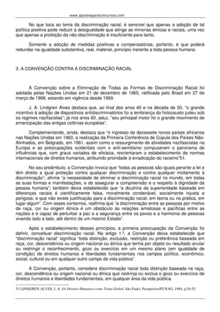 www.apostilaparaconcursos.com 
No que toca ao tema da discriminação racial, é sensível que apenas a adoção de tal 
política positiva pode reduzir a desigualdade que atinge as minorias étnicas e raciais, uma vez 
que apenas a proibição da não-discriminação é insuficiente para tanto. 
Somente a adoção de medidas positivas e compensatórias, portanto, é que poderá 
redundar na igualdade substantiva, real, material, princípio inerente a toda pessoa humana. 
3. A CONVENÇÃO CONTRA A DISCRIMINAÇÃO RACIAL 
A Convenção sobre a Eliminação de Todas as Formas de Discriminação Racial foi 
adotada pelas Nações Unidas em 21 de dezembro de 1965, ratificada pelo Brasil em 27 de 
março de 1968, estando em vigência desde 1969. 
J. A. Lindgren Alves destaca que, ao final dos anos 40 e na década de 50, “o grande 
incentivo à adoção de dispositivos antidiscriminatórios foi a lembrança do holocausto judeu sob 
os regimes nazifacistas”; já nos anos 60, aduz, “seu principal motor foi o grande movimento de 
emancipação das antigas colônias européias”. 
Complementando, ainda, destaca que “o ingresso de dezessete novos países africanos 
nas Nações Unidas em 1960, a realização da Primeira Conferência de Cúpula dos Países Não- 
Alinhados, em Belgrado, em 1961, assim como o ressurgimento de atividades nazifascistas na 
Europa e as preocupações ocidentais com o anti-semitismo compuseram o panorama de 
influências que, com graus variados de eficácia, reorientaram o estabelecimento de normas 
internacionais de direitos humanos, atribuindo prioridade à erradicação do racismo”51. 
No seu preâmbulo, a Convenção invoca que “todas as pessoas são iguais perante a lei e 
têm direito a igual proteção contra qualquer discriminação e contra qualquer incitamento à 
discriminação”; afirma “a necessidade de eliminar a discriminação racial no mundo, em todas 
as suas formas e manifestações, e de assegurar a compreensão e o respeito à dignidade da 
pessoa humana”; também deixa estabelecido que “a doutrina da superioridade baseada em 
diferenças raciais é cientificamente falsa, moralmente condenável, socialmente injusta e 
perigosa, e que não existe justificação para a discriminação racial, em teoria ou na prática, em 
lugar algum”. Com esses contornos, reafirma que “a discriminação entre as pessoas por motivo 
de raça, cor ou origem étnica é um obstáculo às relações amistosas e pacíficas entre as 
nações e é capaz de perturbar a paz e a segurança entre os povos e a harmonia de pessoas 
vivendo lado a lado, até dentro de um mesmo Estado”. 
Após o estabelecimento desses princípios, a primeira preocupação da Convenção foi 
definir, conceituar discriminação racial. No artigo 1.º, a Convenção deixa estabelecido que 
“discriminação racial” significa “toda distinção, exclusão, restrição ou preferência baseada em 
raça, cor, descendência ou origem nacional ou étnica que tenha por objeto ou resultado anular 
ou restringir o reconhecimento, gozo ou exercício em um mesmo plano (em igualdade de 
condição) de direitos humanos e liberdades fundamentais nos campos político, econômico, 
social, cultural ou em qualquer outro campo da vida pública”. 
A Convenção, portanto, considera discriminação racial toda distinção baseada na raça, 
cor, descendência ou origem nacional ou étnica que restrinja ou exclua o gozo ou exercício de 
direitos humanos e liberdades fundamentais, em qualquer área da vida pública. 
51 LINDGREN ALVES, J. A. Os Direitos Humanos como Tema Global. São Paulo: Perspectiva/FUNAG, 1994. p.54-55 
 