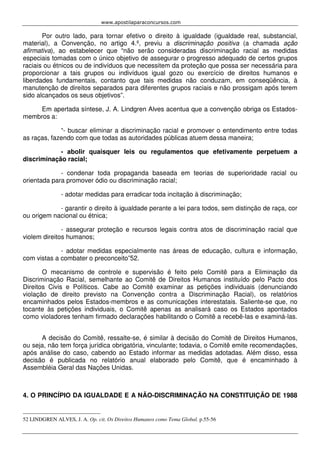 www.apostilaparaconcursos.com 
Por outro lado, para tornar efetivo o direito à igualdade (igualdade real, substancial, 
material), a Convenção, no artigo 4.º, previu a discriminação positiva (a chamada ação 
afirmativa), ao estabelecer que “não serão consideradas discriminação racial as medidas 
especiais tomadas com o único objetivo de assegurar o progresso adequado de certos grupos 
raciais ou étnicos ou de indivíduos que necessitem da proteção que possa ser necessária para 
proporcionar a tais grupos ou indivíduos igual gozo ou exercício de direitos humanos e 
liberdades fundamentais, contanto que tais medidas não conduzam, em conseqüência, à 
manutenção de direitos separados para diferentes grupos raciais e não prossigam após terem 
sido alcançados os seus objetivos”. 
Em apertada síntese, J. A. Lindgren Alves acentua que a convenção obriga os Estados-membros 
a: 
“- buscar eliminar a discriminação racial e promover o entendimento entre todas 
as raças, fazendo com que todas as autoridades públicas atuem dessa maneira; 
- abolir quaisquer leis ou regulamentos que efetivamente perpetuem a 
discriminação racial; 
- condenar toda propaganda baseada em teorias de superioridade racial ou 
orientada para promover ódio ou discriminação racial; 
- adotar medidas para erradicar toda incitação à discriminação; 
- garantir o direito à igualdade perante a lei para todos, sem distinção de raça, cor 
ou origem nacional ou étnica; 
- assegurar proteção e recursos legais contra atos de discriminação racial que 
violem direitos humanos; 
- adotar medidas especialmente nas áreas de educação, cultura e informação, 
com vistas a combater o preconceito”52. 
O mecanismo de controle e supervisão é feito pelo Comitê para a Eliminação da 
Discriminação Racial, semelhante ao Comitê de Direitos Humanos instituído pelo Pacto dos 
Direitos Civis e Políticos. Cabe ao Comitê examinar as petições individuais (denunciando 
violação de direito previsto na Convenção contra a Discriminação Racial), os relatórios 
encaminhados pelos Estados-membros e as comunicações interestatais. Saliente-se que, no 
tocante às petições individuais, o Comitê apenas as analisará caso os Estados apontados 
como violadores tenham firmado declarações habilitando o Comitê a recebê-las e examiná-las. 
A decisão do Comitê, ressalte-se, é similar à decisão do Comitê de Direitos Humanos, 
ou seja, não tem força jurídica obrigatória, vinculante; todavia, o Comitê emite recomendações, 
após análise do caso, cabendo ao Estado informar as medidas adotadas. Além disso, essa 
decisão é publicada no relatório anual elaborado pelo Comitê, que é encaminhado à 
Assembléia Geral das Nações Unidas. 
4. O PRINCÍPIO DA IGUALDADE E A NÃO-DISCRIMINAÇÃO NA CONSTITUIÇÃO DE 1988 
52 LINDGREN ALVES, J. A. Op. cit. Os Direitos Humanos como Tema Global. p.55-56 
 