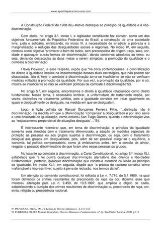 www.apostilaparaconcursos.com 
A Constituição Federal de 1988 deu efetivo destaque ao princípio da igualdade e à não-discriminação. 
Com efeito, no artigo 3.º, inciso I, o legislador constituinte fez constar, como um dos 
objetivos fundamentais da República Federativa do Brasil, a construção de uma sociedade 
livre, justa e solidária, enfatizando, no inciso III, a necessidade de erradicar a pobreza e a 
marginalização e redução das desigualdades sociais e regionais. No inciso IV, em seguida, 
constou como objetivo “promover o bem de todos, sem preconceitos de origem, raça, sexo, cor, 
idade e quaisquer outras formas de discriminação”, dando contornos absolutos ao tema, ou 
seja, deixando destacadas as duas metas a serem atingidas: a promoção da igualdade e o 
combate à discriminação. 
Flávia Piovesan, a esse respeito, expõe que “na ótica contemporânea, a concretização 
do direito à igualdade implica na implementação dessas duas estratégias, que não podem ser 
dissociadas. Isto é, hoje o combate à discriminação torna-se insuficiente se não se verificam 
medidas voltadas à promoção da igualdade. Por sua vez, a promoção da igualdade, por si só, 
mostra-se insuficiente se não se verificam políticas de combate à discriminação”53. 
No artigo 5.º, em seguida, encontramos o direito à igualdade relacionado como direito 
fundamental. Nesse tema, é necessário lembrar, a uniformidade de tratamento impõe, por 
vezes, distinções no tratamento jurídico, pois a igualdade consiste em tratar igualmente os 
iguais e desigualmente os desiguais, na medida em que se desigualam. 
Logo, é lição colhida de Manoel Gonçalves Ferreira Filho, “...distinção não é 
discriminação, na medida em que a diferenciação ‘compensa’ a desigualdade e por isso serve 
a uma finalidade de igualização, como ensinou San Tiago Dantas, quando a diferenciação visa 
ao ‘reajustamento proporcional de situações desiguais’ ...”54. 
É interessante relembrar que, em tema de discriminação, o princípio da igualdade 
somente será atendido com o tratamento diferenciado, a adoção de medidas especiais de 
proteção às pessoas ou aos grupos sujeitos à discriminação, ou seja, com o tratamento 
desigual aos grupos em desigualdade, pois, além de ser possível atingir-se o equilíbrio, a 
isonomia, tal política compensatória, como já enfatizamos antes, tem o condão de aliviar, 
resgatar o passado discriminatório de que foram alvo essas pessoas ou grupos. 
No tocante ao combate à discriminação, a Carta Constitucional, no artigo 5.º, inciso XLI, 
estabelece que “a lei punirá qualquer discriminação atentatória dos direitos e liberdades 
fundamentais”, portanto, qualquer discriminação que constitua atentado ou lesão ao princípio 
da igualdade. No inciso XLII, em seguida, dispõe que “a prática do racismo constitui crime 
inafiançável e imprescritível, sujeito à pena de reclusão, nos termos da lei”. 
Em atenção ao comando constitucional, foi editada a Lei n. 7.716, de 5.1.1989, na qual 
foram definidos os crimes resultantes de preconceito de raça ou cor, diploma esse que 
mereceu alteração pela Lei n. 9.459, de 13.5.1997, que ampliou o objeto de tutela, 
estabelecendo a punição dos crimes resultantes de discriminação ou preconceito de raça, cor, 
etnia, religião ou procedência nacional. 
53 PIOVESAN, Flávia. Op. cit.Temas de Direitos Humanos. p.131-132 
54 FERREIRA FILHO, Manoel Gonçalves. Direitos Humanos Fundamentais. 4.ª ed. São Paulo: Saraiva, 2000. p.111 
 