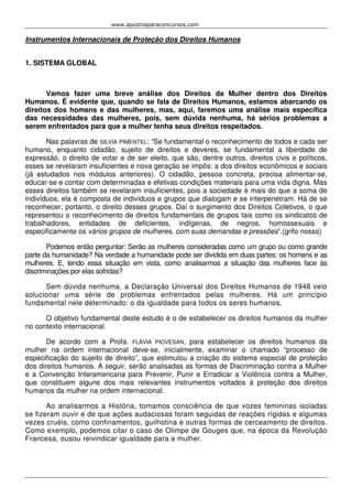 www.apostilaparaconcursos.com 
Instrumentos Internacionais de Proteção dos Direitos Humanos 
1. SISTEMA GLOBAL 
Vamos fazer uma breve análise dos Direitos da Mulher dentro dos Direitos 
Humanos. É evidente que, quando se fala de Direitos Humanos, estamos abarcando os 
direitos dos homens e das mulheres, mas, aqui, faremos uma análise mais específica 
das necessidades das mulheres, pois, sem dúvida nenhuma, há sérios problemas a 
serem enfrentados para que a mulher tenha seus direitos respeitados. 
Nas palavras de SILVIA PIMENTEL: “Se fundamental o reconhecimento de todos e cada ser 
humano, enquanto cidadão, sujeito de direitos e deveres, se fundamental a liberdade de 
expressão, o direito de votar e de ser eleito, que são, dentre outros, direitos civis e políticos, 
esses se revelaram insuficientes e nova geração se impôs: a dos direitos econômicos e sociais 
(já estudados nos módulos anteriores). O cidadão, pessoa concreta, precisa alimentar-se, 
educar-se e contar com determinadas e efetivas condições materiais para uma vida digna. Mas 
esses direitos também se revelaram insuficientes, pois a sociedade é mais do que a soma de 
indivíduos, ela é composta de indivíduos e grupos que dialogam e se interpenetram. Há de se 
reconhecer, portanto, o direito desses grupos. Daí o surgimento dos Direitos Coletivos, o que 
representou o reconhecimento de direitos fundamentais de grupos tais como os sindicatos de 
trabalhadores, entidades de deficientes, indígenas, de negros, homossexuais e 
especificamente os vários grupos de mulheres, com suas demandas e pressões”.(grifo nosso) 
Podemos então perguntar: Serão as mulheres consideradas como um grupo ou como grande 
parte da humanidade? Na verdade a humanidade pode ser dividida em duas partes: os homens e as 
mulheres. E, tendo essa situação em vista, como analisarmos a situação das mulheres face às 
discriminações por elas sofridas? 
Sem dúvida nenhuma, a Declaração Universal dos Direitos Humanos de 1948 veio 
solucionar uma série de problemas enfrentados pelas mulheres. Há um princípio 
fundamental nele determinado: o da igualdade para todos os seres humanos. 
O objetivo fundamental deste estudo é o de estabelecer os direitos humanos da mulher 
no contexto internacional. 
De acordo com a Profa. FLÁVIA PIOVESAN, para estabelecer os direitos humanos da 
mulher na ordem internacional deve-se, inicialmente, examinar o chamado “processo de 
especificação do sujeito de direito”, que estimulou a criação do sistema especial de proteção 
dos direitos humanos. A seguir, serão analisadas as formas de Discriminação contra a Mulher 
e a Convenção Interamericana para Prevenir, Punir e Erradicar a Violência contra a Mulher, 
que constituem alguns dos mais relevantes instrumentos voltados à proteção dos direitos 
humanos da mulher na ordem internacional. 
Ao analisarmos a História, tomamos consciência de que vozes femininas isoladas 
se fizeram ouvir e de que ações audaciosas foram seguidas de reações rígidas e algumas 
vezes cruéis, como confinamentos, guilhotina e outras formas de cerceamento de direitos. 
Como exemplo, podemos citar o caso de Olimpe de Gouges que, na época da Revolução 
Francesa, ousou reivindicar igualdade para a mulher. 
 