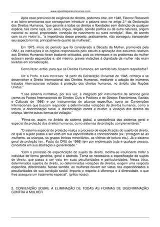 www.apostilaparaconcursos.com 
Após esse prenúncio de exigência de direitos, podemos citar, em 1948, Eleonor Roosevelt 
e as latino-americanas que conseguiram introduzir a palavra sexo no artigo 2.º da Declaração 
dos Direitos Humanos, “que garante a todos os direitos e liberdades sem distinção de qualquer 
espécie, tais como raça, cor, sexo, língua, religião, opinião política ou de outra natureza, origem 
nacional ou social, propriedade, condição de nascimento ou outra condição”. Mas, de acordo 
com SILVIA PIMENTEL, “a importância desse preceito, praticamente, não conseguiu transcender 
seu aspecto formal, principalmente quanto às mulheres”. 
Em 1975, início do período que foi considerado a Década da Mulher, promovida pela 
ONU, as instituições e os órgãos responsáveis pelo estudo e aplicação dos assuntos relativos 
aos Direitos Humanos foram bastante criticados, pois os interesses e os problemas da mulher 
estavam sendo esquecidos e, até mesmo, graves violações à dignidade da mulher não eram 
levadas em consideração. 
Como fazer, então, para que os Direitos Humanos, em sentido lato, fossem respeitados? 
Diz a Profa. FLÁVIA PIOVESAN: “A partir da Declaração Universal de 1948, começa a se 
desenvolver o Direito Internacional dos Direitos Humanos, mediante a adoção de inúmeros 
tratados internacionais voltados à proteção dos direitos humanos, no âmbito das Nações 
Unidas.” 
“Esse sistema normativo, por sua vez, é integrado por instrumentos de alcance geral 
(como os Pactos Internacionais de Direitos Civis e Políticos e de Direitos Econômicos, Sociais 
e Culturais de 1966) e por instrumentos de alcance específico, como as Convenções 
Internacionais que buscam responder a determinadas violações de direitos humanos, como a 
tortura, a discriminação racial, a discriminação contra a mulher, a violação dos direitos da 
criança, dentre outras formas de violação.” 
“Firma-se, assim, no âmbito do sistema global, a coexistência dos sistemas geral e 
especial de proteção dos direitos humanos, como sistemas de proteção complementares.” 
“O sistema especial de proteção realça o processo de especificação do sujeito de direito, 
no qual o sujeito passa a ser visto em sua especificidade e concreticidade (ex.: protegem-se as 
mulheres, as crianças, os grupos étnicos minoritários, as vítimas de tortura etc.). Já o sistema 
geral de proteção (ex.: Pacto da ONU de 1966) tem por endereçado toda e qualquer pessoa, 
concebida em sua abstração e generalidade.” 
“Com o processo de especificação do sujeito de direito, mostra-se insuficiente tratar o 
indivíduo de forma genérica, geral e abstrata. Torna-se necessária a especificação do sujeito 
de direito, que passa a ser visto em suas peculiaridades e particularidades. Nessa ótica, 
determinados sujeitos de direito, ou determinadas violações de direitos, exigem uma resposta 
específica, diferenciada. Nesse sentido, as mulheres devem ser vistas nas especificidades e 
peculiaridades de sua condição social. Importa o respeito à diferença e à diversidade, o que 
lhes assegura um tratamento especial”. (grifos nosso). 
2. CONVENÇÃO SOBRE A ELIMINAÇÃO DE TODAS AS FORMAS DE DISCRIMINAÇÃO 
CONTRA A MULHER 
 