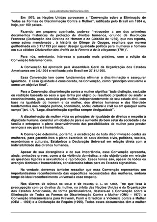 www.apostilaparaconcursos.com 
Em 1979, as Nações Unidas aprovaram a “Convenção sobre a Eliminação de 
Todas as Formas de Discriminação Contra a Mulher”, ratificada pelo Brasil em 1984 e, 
hoje, por 109 países. 
Fazendo um pequeno apanhado, pode-se “retroceder a um dos primeiros 
documentos históricos de proteção de direitos humanos, oriundo da Revolução 
Francesa (Declaração dos Direitos do Homem e do Cidadão de 1789), que nos reporta, 
como acima mencionado , à história de Olimpe de Gouges, escritora que morreu 
guilhotinada em 3.11.1793 por ousar desejar igualdade política para mulheres e homens 
em sua célebre Déclaration des droitis de la Femme e de la citoyanne (1791)”. 
Para nós, entretanto, interessa o passado mais próximo, com a edição da 
Convenção Interamericana. 
A Convenção foi aprovada pela Assembléia Geral da Organização dos Estados 
Americanos em 9.6.1994 e ratificada pelo Brasil em 27.11.1995. 
Essa Convenção tem como fundamentos eliminar a discriminação e assegurar 
igualdade. E essa igualdade é considerada, na Convenção, como “princípio vinculante e 
como um objetivo final”. 
Para a Convenção, discriminação contra a mulher significa “toda distinção, exclusão 
ou restrição baseada no sexo e que tenha por objeto ou resultado prejudicar ou anular o 
reconhecimento, gozo, exercício pela mulher, independentemente de seu estado civil, com 
base na igualdade do homem e da mulher, dos direitos humanos e das liberdade 
fundamentais nos campos político, econômico, social, cultural e civil ou em qualquer outro 
campo”(art. 1.º). “Logo, discriminação significa sempre desigualdade”. 
A discriminação da mulher viola os princípios de igualdade de direitos e respeito à 
dignidade humana, constitui um obstáculo para o aumento do bem estar da sociedade e da 
família e entorpece o pleno desenvolvimento das possibilidades da mulher para prestar 
serviços a seu país e à humanidade. 
A Convenção determina, portanto, a erradicação de toda discriminação contra as 
mulheres, para garantir-lhes o pleno exercício de seus direitos civis, políticos, sociais, 
econômicos e culturais. Estabelece a Declaração Universal em relação direta com a 
indivisibilidade dos direitos humanos. 
Apesar de sua abrangência e de sua importância, essa Convenção apresenta, 
ainda, omissões graves, como a da violência doméstica, a não objetividade em relação 
às questões ligadas à sexualidade e reprodução. Esses temas são, apesar de todos os 
avanços técnicos e humanitários, considerados tabus para os Estados signatários. 
Na verdade, devemos também ressaltar que essa Convenção representou um 
importantíssimo reconhecimento das específicas necessidades das mulheres, embora 
longe do ideal reconhecimento universal a esse respeito. 
Nos dizeres de MÔNICA DE MELO e de HELENA O. L. DE FARIA, “no que toca à 
preocupação com os direitos da mulher, na órbita das Nações Unidas e da Organização 
dos Estados Americanos, de forma particularizada, destaca-se a Convenção sobre a 
Eliminação de Todas as Formas de Discriminação Contra a Mulher (ONU – 1979), a 
Convenção Interamericana para Prevenir, Punir e Erradicar a Violência contra a Mulher 
(OEA – 1994) e a Declaração de Pequim (1995). Todos esses documentos têm a mulher 
 