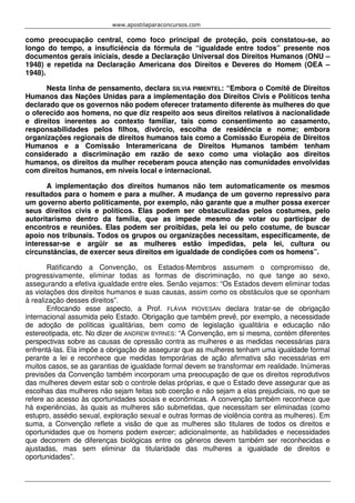 www.apostilaparaconcursos.com 
como preocupação central, como foco principal de proteção, pois constatou-se, ao 
longo do tempo, a insuficiência da fórmula de “igualdade entre todos” presente nos 
documentos gerais iniciais, desde a Declaração Universal dos Direitos Humanos (ONU – 
1948) e repetida na Declaração Americana dos Direitos e Deveres do Homem (OEA – 
1948). 
Nesta linha de pensamento, declara SILVIA PIMENTEL: “Embora o Comitê de Direitos 
Humanos das Nações Unidas para a implementação dos Direitos Civis e Políticos tenha 
declarado que os governos não podem oferecer tratamento diferente às mulheres do que 
o oferecido aos homens, no que diz respeito aos seus direitos relativos à nacionalidade 
e direitos inerentes ao contexto familiar, tais como consentimento ao casamento, 
responsabilidades pelos filhos, divórcio, escolha de residência e nome; embora 
organizações regionais de direitos humanos tais como a Comissão Européia de Direitos 
Humanos e a Comissão Interamericana de Direitos Humanos também tenham 
considerado a discriminação em razão de sexo como uma violação aos direitos 
humanos, os direitos da mulher receberam pouca atenção nas comunidades envolvidas 
com direitos humanos, em níveis local e internacional. 
A implementação dos direitos humanos não tem automaticamente os mesmos 
resultados para o homem e para a mulher. A mudança de um governo repressivo para 
um governo aberto politicamente, por exemplo, não garante que a mulher possa exercer 
seus direitos civis e políticos. Elas podem ser obstaculizadas pelos costumes, pelo 
autoritarismo dentro da família, que as impede mesmo de votar ou participar de 
encontros e reuniões. Elas podem ser proibidas, pela lei ou pelo costume, de buscar 
apoio nos tribunais. Todos os grupos ou organizações necessitam, especificamente, de 
interessar-se e argüir se as mulheres estão impedidas, pela lei, cultura ou 
circunstâncias, de exercer seus direitos em igualdade de condições com os homens”. 
Ratificando a Convenção, os Estados-Membros assumem o compromisso de, 
progressivamente, eliminar todas as formas de discriminação, no que tange ao sexo, 
assegurando a efetiva igualdade entre eles. Senão vejamos: “Os Estados devem eliminar todas 
as violações dos direitos humanos e suas causas, assim como os obstáculos que se oponham 
à realização desses direitos”. 
Enfocando esse aspecto, a Prof. FLÁVIA PIOVESAN declara tratar-se de obrigação 
internacional assumida pelo Estado. Obrigação que também prevê, por exemplo, a necessidade 
de adoção de políticas igualitárias, bem como de legislação igualitária e educação não 
estereotipada, etc. No dizer de ANDREW BYRNES: “A Convenção, em si mesma, contém diferentes 
perspectivas sobre as causas de opressão contra as mulheres e as medidas necessárias para 
enfrentá-las. Ela impõe a obrigação de assegurar que as mulheres tenham uma igualdade formal 
perante a lei e reconhece que medidas temporárias de ação afirmativa são necessárias em 
muitos casos, se as garantias de igualdade formal devem se transformar em realidade. Inúmeras 
previsões da Convenção também incorporam uma preocupação de que os direitos reprodutivos 
das mulheres devem estar sob o controle delas próprias, e que o Estado deve assegurar que as 
escolhas das mulheres não sejam feitas sob coerção e não sejam a elas prejudiciais, no que se 
refere ao acesso às oportunidades sociais e econômicas. A convenção também reconhece que 
há experiências, às quais as mulheres são submetidas, que necessitam ser eliminadas (como 
estupro, assédio sexual, exploração sexual e outras formas de violência contra as mulheres). Em 
suma, a Convenção reflete a visão de que as mulheres são titulares de todos os direitos e 
oportunidades que os homens podem exercer; adicionalmente, as habilidades e necessidades 
que decorrem de diferenças biológicas entre os gêneros devem também ser reconhecidas e 
ajustadas, mas sem eliminar da titularidade das mulheres a igualdade de direitos e 
oportunidades”. 
 