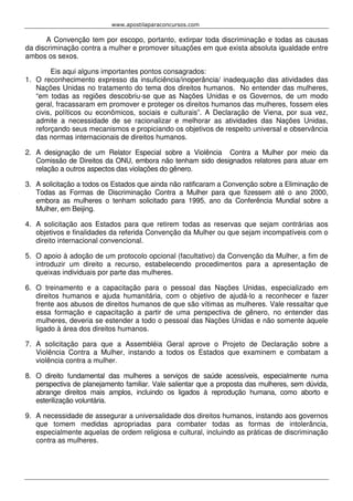 www.apostilaparaconcursos.com 
A Convenção tem por escopo, portanto, extirpar toda discriminação e todas as causas 
da discriminação contra a mulher e promover situações em que exista absoluta igualdade entre 
ambos os sexos. 
Eis aqui alguns importantes pontos consagrados: 
1. O reconhecimento expresso da insuficiência/inoperância/ inadequação das atividades das 
Nações Unidas no tratamento do tema dos direitos humanos. No entender das mulheres, 
“em todas as regiões descobriu-se que as Nações Unidas e os Governos, de um modo 
geral, fracassaram em promover e proteger os direitos humanos das mulheres, fossem eles 
civis, políticos ou econômicos, sociais e culturais”. A Declaração de Viena, por sua vez, 
admite a necessidade de se racionalizar e melhorar as atividades das Nações Unidas, 
reforçando seus mecanismos e propiciando os objetivos de respeito universal e observância 
das normas internacionais de direitos humanos. 
2. A designação de um Relator Especial sobre a Violência Contra a Mulher por meio da 
Comissão de Direitos da ONU, embora não tenham sido designados relatores para atuar em 
relação a outros aspectos das violações do gênero. 
3. A solicitação a todos os Estados que ainda não ratificaram a Convenção sobre a Eliminação de 
Todas as Formas de Discriminação Contra a Mulher para que fizessem até o ano 2000, 
embora as mulheres o tenham solicitado para 1995, ano da Conferência Mundial sobre a 
Mulher, em Beijing. 
4. A solicitação aos Estados para que retirem todas as reservas que sejam contrárias aos 
objetivos e finalidades da referida Convenção da Mulher ou que sejam incompatíveis com o 
direito internacional convencional. 
5. O apoio à adoção de um protocolo opcional (facultativo) da Convenção da Mulher, a fim de 
introduzir um direito a recurso, estabelecendo procedimentos para a apresentação de 
queixas individuais por parte das mulheres. 
6. O treinamento e a capacitação para o pessoal das Nações Unidas, especializado em 
direitos humanos e ajuda humanitária, com o objetivo de ajudá-lo a reconhecer e fazer 
frente aos abusos de direitos humanos de que são vítimas as mulheres. Vale ressaltar que 
essa formação e capacitação a partir de uma perspectiva de gênero, no entender das 
mulheres, deveria se estender a todo o pessoal das Nações Unidas e não somente àquele 
ligado à área dos direitos humanos. 
7. A solicitação para que a Assembléia Geral aprove o Projeto de Declaração sobre a 
Violência Contra a Mulher, instando a todos os Estados que examinem e combatam a 
violência contra a mulher. 
8. O direito fundamental das mulheres a serviços de saúde acessíveis, especialmente numa 
perspectiva de planejamento familiar. Vale salientar que a proposta das mulheres, sem dúvida, 
abrange direitos mais amplos, incluindo os ligados à reprodução humana, como aborto e 
esterilização voluntária. 
9. A necessidade de assegurar a universalidade dos direitos humanos, instando aos governos 
que tomem medidas apropriadas para combater todas as formas de intolerância, 
especialmente aquelas de ordem religiosa e cultural, incluindo as práticas de discriminação 
contra as mulheres. 
 