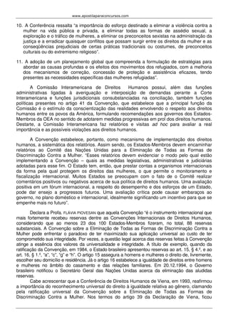 www.apostilaparaconcursos.com 
10. A Conferência ressalta “a importância do esforço destinado a eliminar a violência contra a 
mulher na vida pública e privada, a eliminar todas as formas de assédio sexual, a 
exploração e o tráfico de mulheres, a eliminar os preconceitos sexistas na administração da 
justiça e a erradicar quaisquer conflitos que possam surgir entre os direitos da mulher e as 
conseqüências prejudiciais de certas práticas tradicionais ou costumes, de preconceitos 
culturais ou do extremismo religioso”. 
11. A adoção de um planejamento global que compreenda a formulação de estratégias para 
abordar as causas profundas e os efeitos dos movimentos dos refugiados, com a melhoria 
dos mecanismos de correção, concessão de proteção e assistência eficazes, tendo 
presentes as necessidades específicas das mulheres refugiadas”. 
A Comissão Interamericana de Direitos Humanos possui, além das funções 
administrativas ligadas à averiguação e interposição de demandas perante a Corte 
Interamericana e funções jurisdicionais consubstanciadas na conciliação, também funções 
políticas presentes no artigo 41 da Convenção, que estabelece que a principal função da 
Comissão é o estímulo da conscientização das realidades envolvendo o respeito aos direitos 
humanos entre os povos da América, formulando recomendações aos governos dos Estados- 
Membros da OEA no sentido de adotarem medidas progressivas em prol dos direitos humanos. 
Destarte, a Comissão Interamericana faz relatórios e visitas ad hoc para avaliar a real 
importância e as possíveis violações aos direitos humanos. 
A Convenção estabelece, portanto, como mecanismo de implementação dos direitos 
humanos, a sistemática dos relatórios. Assim sendo, os Estados-Membros devem encaminhar 
relatórios ao Comitê das Nações Unidas para a Eliminação de Todas as Formas de 
Discriminação Contra a Mulher. “Esses relatórios devem evidenciar o modo pelo qual estão 
implementando a Convenção – quais as medidas legislativas, administrativas e judiciárias 
adotadas para esse fim. O Estado tem, então, que prestar contas a organismos internacionais 
da forma pela qual protegem os direitos das mulheres, o que permite o monitoramento e 
fiscalização internacional. Muitos Estados se preocupam com o fato de o Comitê realizar 
comentários positivos ou negativos acerca de sua política de direitos humanos. Uma avaliação 
positiva em um fórum internacional, a respeito do desempenho e dos esforços de um Estado, 
pode dar ensejo a progressos futuros. Uma avaliação crítica pode causar embaraços ao 
governo, no plano doméstico e internacional, idealmente significando um incentivo para que se 
empenhe mais no futuro”. 
Declara a Profa. FLÁVIA PIOVESAN que aquela Convenção “é o instrumento internacional que 
mais fortemente recebeu reservas dentre as Convenções Internacionais de Direitos Humanos, 
considerando que ao menos 23 dos 100 Estados-Membros fizeram, no total, 88 reservas 
substanciais. A Convenção sobre a Eliminação de Todas as Formas de Discriminação Contra a 
Mulher pode enfrentar o paradoxo de ter maximizado sua aplicação universal ao custo de ter 
comprometido sua integridade. Por vezes, a questão legal acerca das reservas feitas à Convenção 
atinge a essência dos valores da universalidade e integridade. A título de exemplo, quando da 
ratificação da Convenção, em 1984, o Estado brasileiro apresentou reservas ao art. 15, § 4.º, e ao 
art. 16, § 1.º, “a”, “c”, “g” e “h”. O artigo 15 assegura a homens e mulheres o direito de, livremente, 
escolher seu domicílio e residência. Já o artigo 16 estabelece a igualdade de direitos entre homens 
e mulheres no âmbito do casamento e das relações familiares. Em 20.12.1994, o Governo 
brasileiro notificou o Secretário Geral das Nações Unidas acerca da eliminação das aludidas 
reservas. 
Cabe acrescentar que a Conferência de Direitos Humanos de Viena, em 1993, reafirmou 
a importância do reconhecimento universal do direito à igualdade relativa ao gênero, clamando 
pela ratificação universal da Convenção sobre a Eliminação de Todas as Formas de 
Discriminação Contra a Mulher. Nos termos do artigo 39 da Declaração de Viena, ficou 
 