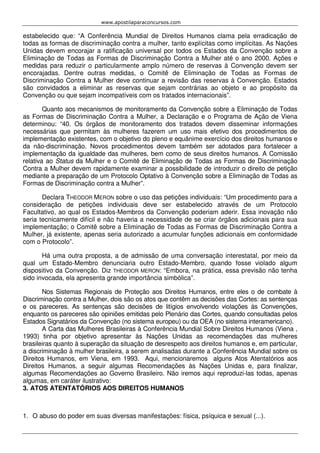 www.apostilaparaconcursos.com 
estabelecido que: “A Conferência Mundial de Direitos Humanos clama pela erradicação de 
todas as formas de discriminação contra a mulher, tanto explícitas como implícitas. As Nações 
Unidas devem encorajar a ratificação universal por todos os Estados da Convenção sobre a 
Eliminação de Todas as Formas de Discriminação Contra a Mulher até o ano 2000. Ações e 
medidas para reduzir o particularmente amplo número de reservas à Convenção devem ser 
encorajadas. Dentre outras medidas, o Comitê de Eliminação de Todas as Formas de 
Discriminação Contra a Mulher deve continuar a revisão das reservas à Convenção. Estados 
são convidados a eliminar as reservas que sejam contrárias ao objeto e ao propósito da 
Convenção ou que sejam incompatíveis com os tratados internacionais”. 
Quanto aos mecanismos de monitoramento da Convenção sobre a Eliminação de Todas 
as Formas de Discriminação Contra a Mulher, a Declaração e o Programa de Ação de Viena 
determinou: “40. Os órgãos de monitoramento dos tratados devem disseminar informações 
necessárias que permitam às mulheres fazerem um uso mais efetivo dos procedimentos de 
implementação existentes, com o objetivo do pleno e equânime exercício dos direitos humanos e 
da não-discriminação. Novos procedimentos devem também ser adotados para fortalecer a 
implementação da igualdade das mulheres, bem como de seus direitos humanos. A Comissão 
relativa ao Status da Mulher e o Comitê de Eliminação de Todas as Formas de Discriminação 
Contra a Mulher devem rapidamente examinar a possibilidade de introduzir o direito de petição 
mediante a preparação de um Protocolo Optativo à Convenção sobre a Eliminação de Todas as 
Formas de Discriminação contra a Mulher”. 
Declara THEODOR MERON sobre o uso das petições individuais: “Um procedimento para a 
consideração de petições individuais deve ser estabelecido através de um Protocolo 
Facultativo, ao qual os Estados-Membros da Convenção poderiam aderir. Essa inovação não 
seria tecnicamente difícil e não haveria a necessidade de se criar órgãos adicionais para sua 
implementação; o Comitê sobre a Eliminação de Todas as Formas de Discriminação Contra a 
Mulher, já existente, apenas seria autorizado a acumular funções adicionais em conformidade 
com o Protocolo”. 
Há uma outra proposta, a de admissão de uma conversação interestatal, por meio da 
qual um Estado-Membro denunciaria outro Estado-Membro, quando fosse violado algum 
dispositivo da Convenção. Diz THEODOR MERON: “Embora, na prática, essa previsão não tenha 
sido invocada, ela apresenta grande importância simbólica”. 
Nos Sistemas Regionais de Proteção aos Direitos Humanos, entre eles o de combate à 
Discriminação contra a Mulher, dois são os atos que contêm as decisões das Cortes: as sentenças 
e os pareceres. As sentenças são decisões de litígios envolvendo violações às Convenções, 
enquanto os pareceres são opiniões emitidas pelo Plenário das Cortes, quando consultadas pelos 
Estados Signatários da Convenção (no sistema europeu) ou da OEA (no sistema interamericano). 
A Carta das Mulheres Brasileiras à Conferência Mundial Sobre Direitos Humanos (Viena , 
1993) tinha por objetivo apresentar às Nações Unidas as recomendações das mulheres 
brasileiras quanto à superação da situação de desrespeito aos direitos humanos e, em particular, 
a discriminação à mulher brasileira, a serem analisadas durante a Conferência Mundial sobre os 
Direitos Humanos, em Viena, em 1993. Aqui, mencionaremos alguns Atos Atentatórios aos 
Direitos Humanos, a seguir algumas Recomendações às Nações Unidas e, para finalizar, 
algumas Recomendações ao Governo Brasileiro. Não iremos aqui reproduzi-las todas, apenas 
algumas, em caráter ilustrativo: 
3. ATOS ATENTATÓRIOS AOS DIREITOS HUMANOS 
1. O abuso do poder em suas diversas manifestações: física, psíquica e sexual (...). 
 