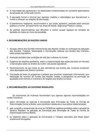 www.apostilaparaconcursos.com 
2. A impunidade dos agressores e as absolvições fundamentadas em conceitos legitimadores 
da opressão da mulher pelo homem. 
3. A educação formal e informal que reproduz modelos e estereótipos que desvalorizam a 
mulher e reforçam as relações de dominação. 
4. O atendimento negligente, discriminatório e, por vezes, agressivo, prestado pelos serviços 
públicos à mulher, principalmente nas áreas de Saúde, Segurança Pública e Justiça. 
5. As práticas discriminatórias que dificultam à mulher ocupar espaços de tomadas de 
decisões em todos os níveis da sociedade. 
4. RECOMENDAÇÕES ÀS NAÇÕES UNIDAS 
1. Atuação efetiva dos Comitês Internacionais das Nações Unidas na verificação da aplicação 
dos Acordos, Tratados, Declarações e Convenções relativas aos direitos das mulheres, 
pelos países signatários. 
2. Avaliação periódica das condições de vida das mulheres no mundo. 
3. Exigência de relatórios periódicos, sobre a implementação das ações previstas em Acordos 
e Convenções sobre os direitos da mulher, dos países signatários. 
4. Reconhecimento de que todos os atos atentatórios aos direitos das mulheres constituem 
claro desrespeito aos direitos humanos. 
5. Vinculação de todos os programas e projetos que envolvam cooperação internacional, com 
destinação de recursos de Fundos das Nações Unidas, à perspectiva da promoção da 
igualdade entre homens e mulheres e do respeito aos direitos humanos. 
5. RECOMENDAÇÕES AO GOVERNO BRASILEIRO 
Os movimentos de mulheres recomendam que (apenas algumas recomendações em 
caráter ilustrativo): 
1. sejam eliminadas as reservas à Convenção pela Eliminação de Todas as Formas de 
Discriminação Contra a Mulher, pois constituem obstáculos à sua efetiva implementação; 
2. seja cumprido o compromisso de envio ao CEDAW de relatórios periódicos sobre a atuação do 
Governo Brasileiro na aplicação da Convenção pela Eliminação de Todas as Formas de 
Discriminação Contra a Mulher; 
3. os relatórios sobre a aplicação de Convenções e Tratados assinados pelo Brasil sejam 
amplamente divulgados; 
 