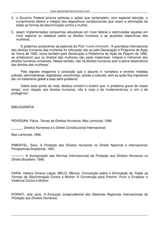 www.apostilaparaconcursos.com 
4. o Governo Federal priorize políticas e ações que contemplem, com especial atenção, o 
cumprimento efetivo e integral dos dispositivos constitucionais que visam a eliminação de 
todas as formas de discriminação contra a mulher; 
5. sejam implementadas campanhas educativas em nível federal e estimuladas aquelas em 
nível regional ou estadual sobre os direitos humanos e as questões específicas das 
mulheres. 
E podemos acrescentar as palavras da Prof. FLÁVIA PIOVESAN: “A gramática internacional 
dos direitos humanos das mulheres foi reforçada não só pela Declaração e Programa de Ação 
de Viena de 1993, como também pela Declaração e Plataforma de Ação de Pequim de 1995, 
ao enfatizarem que os direitos das mulheres são parte inalienável, integral e indivisível dos 
direitos humanos universais. Nesse sentido, não há direitos humanos sem a plena observância 
dos direitos das mulheres”. 
Pelo exposto chegamos à conclusão que o assunto é “complexo e envolve medidas 
judiciais, administrativas, legislativas, econômicas, sociais e culturais, sem as quais fica impossível 
dar um tratamento global a esse sério problema”. 
Sobre esse ponto de vista, declara NORBERTO BOBBIO que “o problema grave de nosso 
tempo, com relação aos direitos humanos, não é mais o de fundamentá-los, e sim o de 
protegê-los”. 
BIBLIOGRAFIA: 
PIOVESAN, Flávia. Temas de Direitos Humanos. Max Lemonad, 1998. 
______. Direitos Humanos e o Direito Constitucional Internacional. 
Max Lemonad, 1996. 
PIMENTEL, Silva. A Proteção dos Direitos Humanos no Direito Nacional e Internacional: 
Perspectivas Brasileiras. 1991. 
––––––– A Incorporação das Normas Internacionais de Proteção aos Direitos Humanos no 
Direito Brasileiro. 1996. 
FARIA, Helena Omena Lopes; MELO, Mônica. Convenção sobre a Eliminação de Todas as 
Formas de Discriminação Contra a Mulher: A Convenção para Previnir, Punir e Erradicar a 
Violência Contra a Mulher. 
FIORATI, Jete Jane. A Evolução Jurisprudencial dos Sistemas Regionais Internacionais de 
Proteção aos Direitos Humanos. 
 