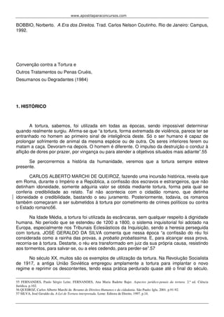 www.apostilaparaconcursos.com 
BOBBIO, Norberto. A Era dos Direitos. Trad. Carlos Nelson Coutinho. Rio de Janeiro: Campus, 
1992. 
Convenção contra a Tortura e 
Outros Tratamentos ou Penas Cruéis, 
Desumanos ou Degradantes (1984) 
1. HISTÓRICO 
A tortura, sabemos, foi utilizada em todas as épocas, sendo impossível determinar 
quando realmente surgiu. Afirma-se que “a tortura, forma extremada de violência, parece ter se 
entranhado no homem ao primeiro sinal de inteligência deste. Só o ser humano é capaz de 
prolongar sofrimento de animal da mesma espécie ou de outra. Os seres inferiores ferem ou 
matam a caça. Devoram-na depois. O homem é diferente. O impulso da destruição o conduz à 
aflição de dores por prazer, por vingança ou para atender a objetivos situados mais adiante”.55 
Se percorrermos a história da humanidade, veremos que a tortura sempre esteve 
presente. 
CARLOS ALBERTO MARCHI DE QUEIROZ, fazendo uma incursão histórica, revela que 
em Roma, durante o Império e a República, a confissão dos escravos e estrangeiros, que não 
detinham idoneidade, somente adquiria valor se obtida mediante tortura, forma pela qual se 
conferia credibilidade ao relato. Tal não acontecia com o cidadão romano, que detinha 
idoneidade e credibilidade, bastando o seu juramento. Posteriormente, todavia, os romanos 
também começaram a ser submetidos à tortura por cometimento de crimes políticos ou contra 
o Estado romano56. 
Na Idade Média, a tortura foi utilizada às escâncaras, sem qualquer respeito à dignidade 
humana. No período que se estendeu de 1200 a 1800, o sistema inquisitorial foi adotado na 
Europa, especialmente nos Tribunais Eclesiásticos da Inquisição, sendo a heresia perseguida 
com tortura. JOSÉ GERALDO DA SILVA comenta que nessa época “a confissão do réu foi 
considerada como a rainha das provas, a probatio probatissima. E, para alcançar essa prova, 
recorria-se à tortura. Destarte, o réu era transformado em juiz da sua própria causa, resistindo 
aos tormentos, para salvar-se, ou a eles cedendo, para perder-se”.57 
No século XX, muitos são os exemplos de utilização da tortura. Na Revolução Socialista 
de 1917, a antiga União Soviética empregou amplamente a tortura para implantar o novo 
regime e reprimir os descontentes, tendo essa prática perdurado quase até o final do século. 
55 FERNANDES, Paulo Sérgio Leite; FERNANDES, Ana Maria Badette Bajer. Aspectos jurídico-penais da tortura. 2.ª ed. Ciência 
Jurídica. p.102. 
56 QUEIROZ, Carlos Alberto Marchi de. Resumo de Direitos Humanos e da cidadania. São Paulo: Iglu, 2001. p.91-92. 
57 SILVA, José Geraldo da. A Lei de Tortura interpretada. Leme: Editora de Direito, 1997. p.14. 
 