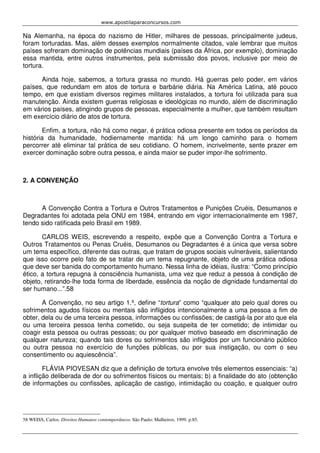 www.apostilaparaconcursos.com 
Na Alemanha, na época do nazismo de Hitler, milhares de pessoas, principalmente judeus, 
foram torturadas. Mas, além desses exemplos normalmente citados, vale lembrar que muitos 
países sofreram dominação de potências mundiais (países da África, por exemplo), dominação 
essa mantida, entre outros instrumentos, pela submissão dos povos, inclusive por meio de 
tortura. 
Ainda hoje, sabemos, a tortura grassa no mundo. Há guerras pelo poder, em vários 
países, que redundam em atos de tortura e barbárie diária. Na América Latina, até pouco 
tempo, em que existiam diversos regimes militares instalados, a tortura foi utilizada para sua 
manutenção. Ainda existem guerras religiosas e ideológicas no mundo, além de discriminação 
em vários países, atingindo grupos de pessoas, especialmente a mulher, que também resultam 
em exercício diário de atos de tortura. 
Enfim, a tortura, não há como negar, é prática odiosa presente em todos os períodos da 
história da humanidade, hodiernamente mantida: há um longo caminho para o homem 
percorrer até eliminar tal prática de seu cotidiano. O homem, incrivelmente, sente prazer em 
exercer dominação sobre outra pessoa, e ainda maior se puder impor-lhe sofrimento. 
2. A CONVENÇÃO 
A Convenção Contra a Tortura e Outros Tratamentos e Punições Cruéis, Desumanos e 
Degradantes foi adotada pela ONU em 1984, entrando em vigor internacionalmente em 1987, 
tendo sido ratificada pelo Brasil em 1989. 
CARLOS WEIS, escrevendo a respeito, expõe que a Convenção Contra a Tortura e 
Outros Tratamentos ou Penas Cruéis, Desumanos ou Degradantes é a única que versa sobre 
um tema específico, diferente das outras, que tratam de grupos sociais vulneráveis, salientando 
que isso ocorre pelo fato de se tratar de um tema repugnante, objeto de uma prática odiosa 
que deve ser banida do comportamento humano. Nessa linha de idéias, ilustra: “Como princípio 
ético, a tortura repugna à consciência humanista, uma vez que reduz a pessoa à condição de 
objeto, retirando-lhe toda forma de liberdade, essência da noção de dignidade fundamental do 
ser humano...”.58 
A Convenção, no seu artigo 1.º, define “tortura” como “qualquer ato pelo qual dores ou 
sofrimentos agudos físicos ou mentais são infligidos intencionalmente a uma pessoa a fim de 
obter, dela ou de uma terceira pessoa, informações ou confissões; de castigá-la por ato que ela 
ou uma terceira pessoa tenha cometido, ou seja suspeita de ter cometido; de intimidar ou 
coagir esta pessoa ou outras pessoas; ou por qualquer motivo baseado em discriminação de 
qualquer natureza; quando tais dores ou sofrimentos são infligidos por um funcionário público 
ou outra pessoa no exercício de funções públicas, ou por sua instigação, ou com o seu 
consentimento ou aquiescência”. 
FLÁVIA PIOVESAN diz que a definição de tortura envolve três elementos essenciais: “a) 
a inflição deliberada de dor ou sofrimentos físicos ou mentais; b) a finalidade do ato (obtenção 
de informações ou confissões, aplicação de castigo, intimidação ou coação, e qualquer outro 
58 WEISS, Carlos. Direitos Humanos contemporâneos. São Paulo: Malheiros, 1999. p.85. 
 