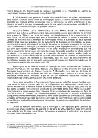 www.apostilaparaconcursos.com 
motivo baseado em discriminação de qualquer natureza); c) a vinculação do agente ou 
responsável, direta ou indiretamente, com o Estado”59. 
A definição de tortura, portanto, é ampla, abarcando inúmeras situações. Veja que nela 
está incluída a tortura como forma de investigação policial, a tortura chamada institucional, 
praticada por motivos político-ideológicos. Mas a Convenção vai além, estendendo o seu 
alcance na medida em que compreende como tortura toda forma de castigo, intimidação ou 
coação, bem como discriminação de qualquer natureza. 
PAULO SÉRGIO LEITE FERNANDES e ANA MARIA BABETTE FERNANDES 
sustentam que tortura e violência sempre estão associadas, não se podendo falar na primeira 
sem a segunda: “Quando se pensa em tortura, vem imediatamente à luz a característica da 
força física. Há tortura sempre que, com a finalidade de reduzir ou anular a liberdade de 
vontade do indivíduo para a obtenção de informações retidas, a autoridade ou seus agentes 
utilizam força física que provoque dor ou aviltamento da dignidade do interrogado, ou ainda, 
procedimentos outros adequados à superação da efetiva ou esperada resistência do indivíduo, 
nisto compreendida a intimação por ameaças de mal grave ao próprio indivíduo ou a terceiros 
que com este mantêm relações familiares ou de afeto”. Prosseguem considerando que “há 
tortura, igualmente, sempre que, por meio de simples persuasão sugestiva de efeito racional, 
se obtiver, com técnicas psicológicas, a cooperação do sujeito passivo, evidenciando as 
circunstâncias a prática disfarçada de conduta demonstradora de anterior ou concomitante 
cerceamento abusivo da liberdade de locomoção, seja em razão do descumprimento de 
formalidades exigidas por lei, seja pelo regime prisional imposto em desconformidade com os 
regulamentos do estabelecimento carcerário”60. 
Apenas para se ter idéia do alcance da definição de tortura encontrada na Convenção, 
FLÁVIA PIOVESAN, em sua obra, destaca uma decisão inédita proferida em 1995 pela 
Comissão Interamericana de Direitos Humanos. A Comissão, num caso de denúncia de 
violação dos direitos das mulheres no Haiti, reconheceu que o estupro e o abuso sexual 
praticados contra essas mulheres, a par de ser um tratamento desumano, violador da 
integridade física e moral, configuravam uma forma de tortura. 
Nesse caso específico, a Comissão reconheceu que as violações sexuais havidas eram 
uma forma de tortura, primeiro pelo fato de configurarem atos degradantes, causadores de 
terrível trauma físico e mental e intenso sofrimento às vítimas. Em segundo lugar, pelo fato de 
que essas violações representavam uma brutal discriminação contra elas. Afora esse caráter, 
reconheceram a tortura porque tais violações “foram o resultado da repressão em face de 
propósitos políticos”, uma vez que “a intenção daqueles que estavam no poder foi a de destruir 
qualquer movimento democrático, mediante o terror criado pela série de crimes sexuais”. Essas 
violações configuravam punição às mulheres em razão de sua militância ou por sua associação 
com militantes, tendo sido praticadas para intimidá-las, para destruir a capacidade de resistirem 
ao regime61. 
Quanto ao estupro, vale lembrar que a Resolução n. 827, aprovada pelo Conselho de 
Segurança da ONU, nos termos do Capítulo VII da Carta da ONU, reconhece esse crime como 
uma violação aos Direitos Humanitários, daí porque a tendência é entendê-lo, em algumas 
situações, como forma de tortura. 
59 PIVESAN, Flávia. Direitos Humanos e o Direito Constitucional Internacional. 4.ª ed. São Paulo: Max Limonad, 2000. p.194. 
60 FERNANDES, Paulo Sérgio Leite; FERNANDES, Ana Maria Badette Bajer. Op. cit. p.165-167. 
61 PIOVESAM, Flávia. Op. cit. p. 193 (rodapé). 
 