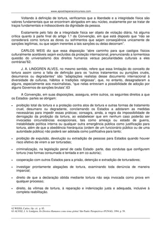 www.apostilaparaconcursos.com 
Voltando à definição de tortura, verificamos que a liberdade e a integridade física são 
valores fundamentais que se encontram abrigados em seu núcleo, exatamente por se tratar de 
traços fundamentais e indissociáveis da dignidade da pessoa. 
Exatamente pelo fato de a integridade física ser objeto de violação diária, há alguma 
crítica quanto à parte final do artigo 1.º da Convenção, em que está disposto que “não se 
considerará como tortura as dores ou sofrimentos que sejam conseqüência unicamente de 
sanções legítimas, ou que sejam inerentes a tais sanções ou delas decorram”. 
CARLOS WEIS diz que essa disposição “abre caminho para que castigos físicos 
culturalmente aceitáveis sejam excluídos da proteção internacional, prenunciando a tormentosa 
questão do universalismo dos direitos humanos versus peculiaridades culturais a eles 
contrárias”62. 
J. A. LINDGREN ALVES, no mesmo sentido, refere que essa limitação do conceito de 
tortura assim como a falta de definição para os “outros tratamentos ou punições cruéis, 
desumanos ou degradantes” são “adaptações realistas desse documento internacional à 
diversidade de culturas, hábitos e tradições religiosas”, que, no entanto, desagradaram a 
alguns, especialmente aos maximalistas, “que nelas entreviam a possibilidade de adoção por 
alguns Governos de sanções brutais”.63 
A Convenção, em suas disposições, assegura, entre outros, os seguintes direitos a que 
os Estados- partes se obrigam: 
• proibição total da tortura e a proteção contra atos de tortura e outras formas de tratamento 
cruel, desumano ou degradante, conclamando os Estados a adotarem as medidas 
necessárias para impedir essas práticas; consagra, ainda, a regra da impossibilidade de 
derrogação da proibição da tortura, ao estabelecer que em nenhum caso poderão ser 
invocadas circunstâncias excepcionais, tais como ameaça ou estado de guerra, 
instabilidade política interna ou qualquer outra emergência pública como justificação para 
tortura, além de que a obediência hierárquica (ordem de um funcionário público ou de uma 
autoridade pública) não poderá ser adotada como justificativa para tanto; 
• proibição de expulsão, devolução ou extradição de pessoas para Estados quando houver 
risco efetivo de virem a ser torturadas; 
• criminalização, na legislação penal de cada Estado- parte, das condutas que configurem 
tortura (nas formas consumada e tentada e em co-autoria); 
• cooperação com outros Estados para a prisão, detenção e extradição de torturadores; 
• investigar prontamente alegações de tortura, examinando toda denúncia de maneira 
imparcial; 
• direito de que a declaração obtida mediante tortura não seja invocada como prova em 
qualquer processo; 
• direito, às vítimas de tortura, à reparação e indenização justa e adequada, inclusive à 
completa reabilitação. 
62 WEISS, Carlos. Op. cit. p. 85. 
63 ALVEZ, J. A. Lindgren. Os Direitos Humanos como tema global. São Paulo: Perspectiva e FUNAG, 1994. p. 59. 
 