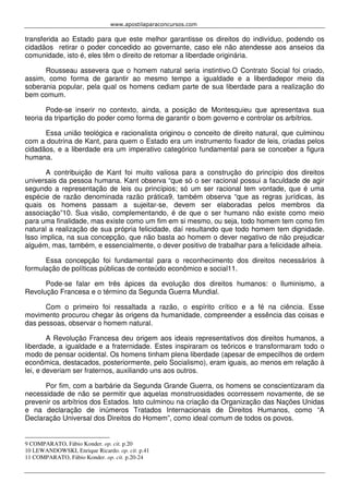 www.apostilaparaconcursos.com 
transferida ao Estado para que este melhor garantisse os direitos do indivíduo, podendo os 
cidadãos retirar o poder concedido ao governante, caso ele não atendesse aos anseios da 
comunidade, isto é, eles têm o direito de retomar a liberdade originária. 
Rousseau assevera que o homem natural seria instintivo.O Contrato Social foi criado, 
assim, como forma de garantir ao mesmo tempo a igualdade e a liberdadepor meio da 
soberania popular, pela qual os homens cediam parte de sua liberdade para a realização do 
bem comum. 
Pode-se inserir no contexto, ainda, a posição de Montesquieu que apresentava sua 
teoria da tripartição do poder como forma de garantir o bom governo e controlar os arbítrios. 
Essa união teológica e racionalista originou o conceito de direito natural, que culminou 
com a doutrina de Kant, para quem o Estado era um instrumento fixador de leis, criadas pelos 
cidadãos, e a liberdade era um imperativo categórico fundamental para se conceber a figura 
humana. 
A contribuição de Kant foi muito valiosa para a construção do princípio dos direitos 
universais da pessoa humana. Kant observa “que só o ser racional possui a faculdade de agir 
segundo a representação de leis ou princípios; só um ser racional tem vontade, que é uma 
espécie de razão denominada razão prática9, também observa “que as regras jurídicas, às 
quais os homens passam a sujeitar-se, devem ser elaboradas pelos membros da 
associação”10. Sua visão, complementando, é de que o ser humano não existe como meio 
para uma finalidade, mas existe como um fim em si mesmo, ou seja, todo homem tem como fim 
natural a realização de sua própria felicidade, daí resultando que todo homem tem dignidade. 
Isso implica, na sua concepção, que não basta ao homem o dever negativo de não prejudicar 
alguém, mas, também, e essencialmente, o dever positivo de trabalhar para a felicidade alheia. 
Essa concepção foi fundamental para o reconhecimento dos direitos necessários à 
formulação de políticas públicas de conteúdo econômico e social11. 
Pode-se falar em três ápices da evolução dos direitos humanos: o Iluminismo, a 
Revolução Francesa e o término da Segunda Guerra Mundial. 
Com o primeiro foi ressaltada a razão, o espírito crítico e a fé na ciência. Esse 
movimento procurou chegar às origens da humanidade, compreender a essência das coisas e 
das pessoas, observar o homem natural. 
A Revolução Francesa deu origem aos ideais representativos dos direitos humanos, a 
liberdade, a igualdade e a fraternidade. Estes inspiraram os teóricos e transformaram todo o 
modo de pensar ocidental. Os homens tinham plena liberdade (apesar de empecilhos de ordem 
econômica, destacados, posteriormente, pelo Socialismo), eram iguais, ao menos em relação à 
lei, e deveriam ser fraternos, auxiliando uns aos outros. 
Por fim, com a barbárie da Segunda Grande Guerra, os homens se conscientizaram da 
necessidade de não se permitir que aquelas monstruosidades ocorressem novamente, de se 
prevenir os arbítrios dos Estados. Isto culminou na criação da Organização das Nações Unidas 
e na declaração de inúmeros Tratados Internacionais de Direitos Humanos, como “A 
Declaração Universal dos Direitos do Homem”, como ideal comum de todos os povos. 
9 COMPARATO, Fábio Konder. op. cit. p.20 
10 LEWANDOWSKI, Enrique Ricardo. op. cit. p.41 
11 COMPARATO, Fábio Konder. op. cit. p.20-24 
 