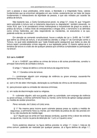 www.apostilaparaconcursos.com 
com a pessoa e seus predicados, entre esses, a liberdade e a integridade física, valores 
fundamentais que se encontram abrigados em seu núcleo, exatamente por se tratar de traços 
fundamentais e indissociáveis da dignidade da pessoa, e que são violados por ocasião da 
prática de tortura. 
Não bastante isso, a Carta Constitucional prevê, no artigo 5.º, inciso III, que “ninguém 
será submetido à tortura nem a tratamento desumano ou degradante”, também prevendo, no 
inciso XLIII, que “a lei considerará crimes inafiançáveis e insuscetíveis de graça ou anistia a 
prática da tortura, o tráfico ilícito de entorpecentes e drogas afins, o terrorismo e os definidos 
como crimes hediondos, por eles respondendo os mandantes, os executores e os que, 
podendo evitá-los, se omitirem”. 
Em atenção ao comando constitucional, houve a edição da Lei n. 9.455, de 7.4.1997, 
que define os crimes de tortura, e tal providência atendeu o artigo 4.º da Convenção contra a 
Tortura, no qual está estabelecido que “cada Estado-parte assegurará que todos os atos de 
tortura sejam considerados crimes segundo a sua legislação penal. O mesmo aplicar-se-á à 
tentativa de tortura e a todo ato de qualquer pessoa que constitua cumplicidade ou participação 
na tortura”. 
3.2. Lei n. 9.455/97 
A Lei n. 9.455/97, que define os crimes de tortura e dá outras providências, constitui o 
principal instrumento de combate à tortura. 
O artigo 1.º dessa lei define o crime de tortura da seguinte forma: 
“Art. 1.º. Constitui crime de tortura: 
I – constranger alguém com emprego de violência ou grave ameaça, causando-lhe 
sofrimento físico ou mental; 
a) com o fim de obter informação, declaração ou confissão da vítima ou de terceira pessoa; 
b) para provocar ação ou omissão de natureza criminosa; 
c) em razão de discriminação racial ou religiosa. 
II – submeter alguém, sob sua guarda, poder ou autoridade, com emprego de violência 
ou grave ameaça, a intenso sofrimento físico ou mental, como forma de aplicar castigo pessoal 
ou medida de caráter preventivo. 
Pena: reclusão, de 2 (dois) a 8 (oito) anos. 
§ 1.º Na mesma pena incorre quem submete pessoa presa ou sujeita a medida de 
segurança, a sofrimento físico ou mental, por intermédio da prática de ato não previsto em 
lei ou não resultante de medida legal. 
§ 2.º Aquele que se omite em face dessas condutas, quando tinha o dever de evitá-las 
ou apurá-las, incorre na pena de detenção de 1 (um) a 4 (quatro) anos.” 
Como podemos observar na figura delitiva prevista no artigo 1.º, inciso I, trata-se de 
crime comum, podendo ser realizado por qualquer pessoa. Já a figura delitiva do artigo 1.º, 
 