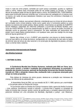 www.apostilaparaconcursos.com 
inciso II, trata de crime próprio, cometido por quem possui autoridade, guarda ou vigilância 
sobre a vítima, todavia essa vinculação pode ser de caráter público ou privado, ou mesmo 
derivar de qualquer poder de fato do agente sobre a vítima. ALEJANDRO DEL TORO MARZAL 
apóia essa construção típica por entender que “a tortura deve ser castigada em si mesma e por 
si mesma, em razão de seus detestáveis métodos e por seus fins contrários à liberdade e à 
dignidade”.66 
Há aqueles, todavia, que pensam diferente, entendendo que os crimes de tortura devam 
ser cunhados como crimes próprios, tendo como sujeito ativo o funcionário público ou outra 
pessoa no exercício de função pública. Nesse sentido, encontramos as opiniões de ALBERTO 
SILVA FRANCO, CRISTINA DE FREITAS CIRENZA e CLAYTON ALFREDO NUNES, bem 
como de VIVES ANTÓN: “O que dá substantivação ao delito é o abuso de poder vinculado ao 
atentado contra as garantias, penal e processual. Os fatos realizados por particulares não 
podem reunir esses dados característicos e, em qualquer caso, para seu castigo há uma larga 
série de figuras genéricas”.67 
Apesar das críticas, a Lei n. 9.455/97 veio preencher uma lacuna no direito brasileiro, 
uma vez que definiu os crimes de tortura, configurando um instrumento de real valia na tarefa 
de eliminar atos de tortura da vida nacional e na construção da dignidade da pessoa, princípio 
maior a orientar todo o sistema. 
Instrumentos Internacionais de Proteção 
dos Direitos humanos 
1. SISTEMA GLOBAL 
A Conferência Mundial dos Direitos Humanos, realizada pela ONU em Viena, teve, 
como ponto central, a revisão e avaliação dos progressos alcançados na promoção e 
proteção dos direitos humanos, partindo da Declaração Universal dos Direitos Humanos, 
exarada em 1948, e atingindo nossos dias, analisando todo o progresso alcançado para 
atingir as metas propostas. 
Pela defesa do interesse de vários grupos, destaca-se a proteção aos interesses da 
criança, da infância de da adolescência. 
A Assembléia Geral da ONU, em sua sessão de 20.11.1989, aprovou por unanimidade 
a Convenção sobre os Direitos da Criança. 
“A Convenção sobre os Direitos da Criança incorporou toda a gama de direitos humanos 
– civis, políticos, econômicos, sociais e culturais – e proveu-lhes o respeito e a proteção de 
todos os direitos das crianças, sendo o ponto de partida para o completo desenvolvimento do 
potencial individual em uma atmosfera de liberdade, dignidade e justiça”. (Jan Materson, 
66 MARZAL, Alejandro del Toro. Apud CIRENZA, Cristina de Freitas; NUNES, Clayton Alfredo. Convenção Contra a Tortura e Outros 
Tratamentos Cruéis, Desumanos ou Degradantes e Convenção Interamericana para Prevenir e Punir a Tortura. In: Direitos Humanos – 
Construção da liberdade e da igualdade. Centro de Estudos da Procuradoria-Geral do Estado, 1998. p. 418. 
67 ANTÓN, Vives. Apud CIRENZA, Cristina de Freitas; NUNES, Clayton Alfredo. Loc. cit. 
 