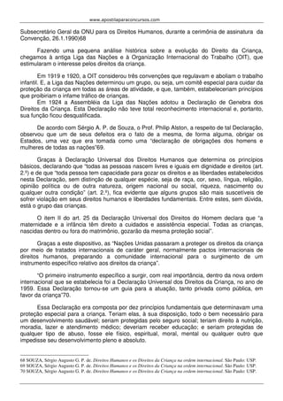 www.apostilaparaconcursos.com 
Subsecretário Geral da ONU para os Direitos Humanos, durante a cerimônia de assinatura da 
Convenção, 26.1.1990)68 
Fazendo uma pequena análise histórica sobre a evolução do Direito da Criança, 
chegamos à antiga Liga das Nações e à Organização Internacional do Trabalho (OIT), que 
estimularam o interesse pelos direitos da criança. 
Em 1919 e 1920, a OIT considerou três convenções que regulavam e aboliam o trabalho 
infantil. E, a Liga das Nações determinou um grupo, ou seja, um comitê especial para cuidar da 
proteção da criança em todas as áreas de atividade, e que, também, estabeleceriam princípios 
que proibiriam o infame tráfico de crianças. 
Em 1924 a Assembléia da Liga das Nações adotou a Declaração de Genebra dos 
Direitos da Criança. Esta Declaração não teve total reconhecimento internacional e, portanto, 
sua função ficou desqualificada. 
De acordo com Sérgio A. P. de Souza, o Prof. Philip Alston, a respeito de tal Declaração, 
observou que um de seus defeitos era o fato de a mesma, de forma alguma, obrigar os 
Estados, uma vez que era tomada como uma “declaração de obrigações dos homens e 
mulheres de todas as nações”69. 
Graças à Declaração Universal dos Direitos Humanos que determina os princípios 
básicos, declarando que “todas as pessoas nascem livres e iguais em dignidade e direitos (art. 
2.º) e de que “toda pessoa tem capacidade para gozar os direitos e as liberdades estabelecidos 
nesta Declaração, sem distinção de qualquer espécie, seja de raça, cor, sexo, língua, religião, 
opinião política ou de outra natureza, origem nacional ou social, riqueza, nascimento ou 
qualquer outra condição” (art. 2.º), fica evidente que alguns grupos são mais suscetíveis de 
sofrer violação em seus direitos humanos e liberdades fundamentais. Entre estes, sem dúvida, 
está o grupo das crianças. 
O item II do art. 25 da Declaração Universal dos Direitos do Homem declara que “a 
maternidade e a infância têm direito a cuidados e assistência especial. Todas as crianças, 
nascidas dentro ou fora do matrimônio, gozarão da mesma proteção social”. 
Graças a este dispositivo, as “Nações Unidas passaram a proteger os direitos da criança 
por meio de tratados internacionais de caráter geral, normalmente pactos internacionais de 
direitos humanos, preparando a comunidade internacional para o surgimento de um 
instrumento específico relativo aos direitos da criança”. 
“O primeiro instrumento específico a surgir, com real importância, dentro da nova ordem 
internacional que se estabelecia foi a Declaração Universal dos Direitos da Criança, no ano de 
1959. Essa Declaração tornou-se um guia para a atuação, tanto privada como pública, em 
favor da criança”70. 
Essa Declaração era composta por dez princípios fundamentais que determinavam uma 
proteção especial para a criança. Teriam elas, à sua disposição, todo o bem necessário para 
um desenvolvimento saudável; seriam protegidas pelo seguro social; teriam direito à nutrição, 
moradia, lazer e atendimento médico; deveriam receber educação; e seriam protegidas de 
qualquer tipo de abuso, fosse ele físico, espiritual, moral, mental ou qualquer outro que 
impedisse seu desenvolvimento pleno e absoluto. 
68 SOUZA, Sérgio Augusto G. P. de. Direitos Humanos e os Direitos da Criança na ordem internacional. São Paulo: USP. 
69 SOUZA, Sérgio Augusto G. P. de. Direitos Humanos e os Direitos da Criança na ordem internacional. São Paulo: USP. 
70 SOUZA, Sérgio Augusto G. P. de. Direitos Humanos e os Direitos da Criança na ordem internacional. São Paulo: USP. 
 