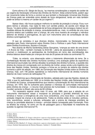 www.apostilaparaconcursos.com 
Como afirma o Dr. Sérgio de Souza, “as mesmas considerações a respeito do caráter de 
jus cogens da Declaração Universal dos Direitos do Homem, feitas anteriormente, podem aqui 
ser novamente todas de forma a concluir-se que também a Declaração Universal dos Direitos 
da Criança pode ser entendida como dotada de força obrigacional, tendo em vista também 
poder-se atribuir à mesma um caráter de jus cogens71. 
Apesar disso, não houve qualquer melhoria no sentido de proteção à criança. Ficou num 
plano teórico e elevado, mas nada foi feito num sentido prático, de acordo com Sérgio de 
Souza, “no plano prático, a possibilidade de tal força obrigacional não conseguiu traduzir-se em 
medidas efetivas de proteção à criança, consubstanciando-se, mais, no embrião de uma nova 
doutrina relativa aos cuidados com a criança, de uma nova maneira de enxergar o indivíduo 
detentor de direitos e prerrogativas, do que num instrumento ativo de consolidação de tais 
direitos e prerrogativas”72. 
O que se constatou é que diversos direitos, mencionados na Declaração, foram 
adotados pelo Pacto Internacional sobre Direitos Civis e Políticos e pelo Pacto Internacional 
sobre Direitos Econômicos, Sociais e Culturais. 
Nos dizeres de Marília Sardenberg Zelner Gonçalves, “crianças ao redor de uma árvore 
– A Árvore da Vida – também montada na ECO-92 – plena de associações e simbolismos – 
reuniram e mobilizaram os participantes da Conferência em torno das reivindicações dos 
direitos básicos desenhadas por crianças de mais de 25 países de todos os continentes”73. 
“Cabe, no entanto, uma observação sobre o tratamento diferenciado do tema. Se a 
Confederação Mundial dos Direitos Humanos constituiu uma avaliação global da experiência 
internacional acumulada nas últimas décadas na proteção dos direitos humanos, a questão dos 
direitos da criança em comparação com os direitos da mulher, possui ainda curta trajetória nos 
foros das Nações Unidas. Somente começou a firmar-se no cenário do sistema dos direitos 
humanos a partir da adoção, em 1989, da Convenção das Nações Unidas sobre os Direitos da 
Criança, hoje, com 146 países signatários (o instrumento internacional de direitos humanos 
detentor do maior número de ratificações)”74. 
“Se refletirmos que a Declaração de Genebra, adotada pela Liga das Nações, datada de 
1924, e que foi reafirmada em 1950, já no âmbito das Nações Unidas, pela Declaração sobre 
os Direitos da Criança, compreenderemos que mesmo a proclamação do Ano Internacional da 
Criança, em 1979, não foi suficiente para catalisar o interesse da comunidade internacional 
pelos direitos da criança – o recurso mais precioso da humanidade – e metade da população 
mundial: somente no Brasil, são cerca de 60 milhões. 
Foi necessário esperar ainda mais 10 anos, até 1989, para que a adoção de um 
instrumento internacional viesse a incorporar os princípios e grandes diretrizes da nova 
temática e marcar a emergência de uma nova consciência, uma nova ética – a doutrina de 
proteção integral da criança e do adolescente. Todos os direitos estão aí incluídos: políticos, 
civis, econômicos, sociais e culturais, enfocados sob o prisma do interesse prioritário da 
criança ou prioridade absoluta à criança – princípio básico consagrado pela Convenção. Para 
os direitos da criança, foi como um rito de passagem para a maturidade no tratamento da 
questão na agenda internacional”75. 
71 Idem. Ibdem. 
72 Idem. Ibdem. 
73 GONÇALVES, Marília S. Z. Grupos vulneráveis: aspectos relacionados com a discriminação de gênero e com as 
crianças. Instituto Interamericano de Direitos Humanos. Antônio C. Trindade Editor. 
74 Idem. Ibdem.. 
75 GONÇALVES, Marília S. Z. Grupos vulneráveis: aspectos relacionados com a discriminação de gênero e com as 
crianças. Instituto Interamericano de Direitos Humanos. Antônio C. Trindade Editor. 
 