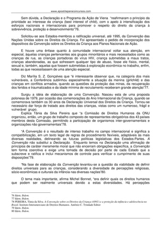 www.apostilaparaconcursos.com 
Sem dúvida, a Declaração e o Programa da Ação de Viena “reafirmaram o princípio da 
prioridade ao interesse da criança (best interest of child), com o apelo à intensificação dos 
esforços nacionais e internacionais para promover o respeito do direito da criança à 
sobrevivência, proteção e desenvolvimento”76. 
Solicitou-se aos Estados-membros a ratificação universal, até 1995, da Convenção das 
Nações Unidas sobre os Direitos da Criança. Foi apresentado o pedido de incorporação dos 
dispositivos da Convenção sobre os Direitos da Criança aos Planos Nacionais de Ação. 
E houve uma ênfase quanto à comunidade internacional voltar sua atenção, em 
especial, àquelas crianças pertencentes aos grupos minoritários e mais necessitados como as 
crianças de rua, as crianças portadoras do vírus HIV, criança submetidas a maus tratos, 
crianças abandonadas, as que sofressem qualquer tipo de abuso, fosse ele físico, mental, 
sexual e, também, aquelas que fossem submetidas à exploração econômica no trabalho, enfim, 
todas as que necessitassem de uma atenção especial. 
Diz Marília S. Z. Gonçalves que “é interessante observar que, na categoria dos mais 
vulneráveis, a Conferência sublinhou especialmente a situação da menina (girlchild) e das 
crianças em conflitos armados, quando as questões da proteção das minas, da recuperação 
dos feridos e traumatizados e da idade mínima de recrutamento receberam grande atenção”77. 
Surgiu a idéia de elaboração de uma Convenção. Nasceu esta de uma proposta 
polonesa de 1979, por ocasião das comemorações do Ano Internacional da Criança, quando se 
comemorava também os 30 anos da Declaração Universal dos Direitos da Criança. Tornou-se 
necessário dar força de tratado aos direitos das crianças, vistas como um numeroso, frágil e 
vulnerável grupo. 
Explica Tânia da Silva Pereira que “a Comissão de Direitos Humanos da ONU 
organizou, então, um grupo de trabalho composto de representantes obrigatórios dos 43 países 
membros desta Comissão, permitindo a participação de organismos inter-governamentais e 
organizações não governamentais”78. 
“A Convenção é o resultado de intenso trabalho no campo internacional e significa a 
compatibilização, em um texto legal de regras de procedimento flexíveis, adaptáveis às mais 
diversas realidades, delineando as futuras políticas legislativas dos Estados-Partes. A 
Convenção não substitui a Declaração. Enquanto temos na Declaração uma afirmação de 
princípios de caráter meramente moral que não encerram obrigações específica, a Convenção 
tem forma coercitiva e exige uma tomada de decisão por parte de cada Estado que a 
subscreve e ratifica e inclui mecanismos de controle para verificar o cumprimento de suas 
disposições”79. 
“Na fase de elaboração da Convenção levantou-se a questão da viabilidade de definir 
direitos universais para as crianças, considerando a diversidade de percepções religiosas, 
sócio-econômicas e culturais da infância nas diversas nações”80. 
O tema mais importante, afirma Michel Bonnet, “era definir quais os direitos humanos 
que podem ser realmente universais devido a estas diversidades. Há percepções 
76 Idem. Ibdem. 
77 Idem. Ibdem. 
78 PEREIRA, Tânia da Silva. A Convenção sobre os Direitos da Criança (ONU) e a proteção da infância e adolescência no 
Brasil. Instituto Interamerciano de Direitos Humanos. Antônio C. Trindade Editor 
79 Idem. Ibdem. 
80 Idem. Ibdem. 
 