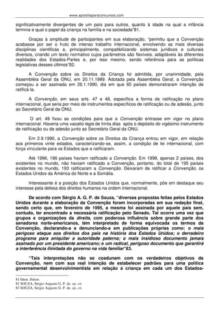 www.apostilaparaconcursos.com 
significativamente divergentes de um país para outros, quanto à idade na qual a infância 
termina e qual o papel da criança na família e na sociedade”81. 
Graças à amplitude de participantes em sua elaboração, “permitiu que a Convenção 
acabasse por ser o fruto de intenso trabalho internacional, envolvendo as mais diversas 
disciplinas cientificas e, principalmente, compatibilizando sistemas jurídicos e culturais 
diversos, criando um texto normativo cujos parâmetros são flexíveis, adaptáveis às diferentes 
realidades dos Estados-Partes e, por isso mesmo, sendo referência para as políticas 
legislativas desses últimos”82. 
A Convenção sobre os Direitos da Criança foi admitida, por unanimidade, pela 
Assembléia Geral da ONU, em 20.11.1989. Adotada pela Assembléia Geral, a Convenção 
começou a ser assinada em 26.1.1990, dia em que 60 países demonstraram intenção de 
ratificá-la. 
A Convenção, em seus arts. 47 e 48, especifica a forma de ratificação no plano 
internacional, que seria por meio de instrumentos específicos de ratificação ou de adesão, junto 
ao Secretário Geral da ONU. 
O art. 49 fixou as condições para que a Convenção entrasse em vigor no plano 
internacional. Haveria uma vacatio legis de trinta dias após o depósito do vigésimo instrumento 
de ratificação ou de adesão junto ao Secretário Geral da ONU. 
Em 2.9.1990, a Convenção sobre os Direitos da Criança entrou em vigor, em relação 
aos primeiros vinte estados, caracterizando-se, assim, a condição de lei internacional, com 
força vinculante para os Estados que a ratificaram. 
Até 1996, 186 países haviam ratificado a Convenção. Em 1998, apenas 2 países, dos 
existentes no mundo, não haviam ratificado a Convenção, portanto, do total de 195 países 
existentes no mundo, 193 ratificaram a Convenção. Deixaram de ratificar a Convenção, os 
Estados Unidos da América do Norte e a Somália. 
Interessante é a posição dos Estados Unidos que, normalmente, põe em destaque seu 
interesse pela defesa dos direitos humanos na ordem internacional. 
De acordo com Sérgio A. G. P. de Souza, “diversas propostas feitas pelos Estados 
Unidos durante a elaboração da Convenção foram incorporadas em sua redação final, 
sendo certo que, em fevereiro de 1995, a mesma foi assinada por aquele país sem, 
contudo, ter encontrado a necessária ratificação pelo Senado. Tal ocorre uma vez que 
grupos e organizações da direita, com poderosa influência sobre grande parte dos 
senadores norte-americanos, têm interpretado de forma equivocada os termos da 
Convenção, declarando-a e denunciando-a em publicações próprias como: o mais 
perigoso ataque aos direitos dos pais na história dos Estados Unidos; o derradeiro 
programa para aniquilar a autoridade paterna; o mais insidioso documento jamais 
assinado por um presidente americano; e um radical, perigoso documento que garantirá 
a interferência ilimitada do governo na vida familiar”83. 
“Tais interpretações não se coadunam com os verdadeiros objetivos da 
Convenção, nem com sua real intenção de estabelecer padrões para uma política 
governamental desenvolvimentista em relação à criança em cada um dos Estados- 
81 Idem. Ibdem. 
82 SOUZA, Sérgio Augusto G. P. de. op. cit. 
83 SOUZA, Sérgio Augusto G. P. de. op. cit. 
 