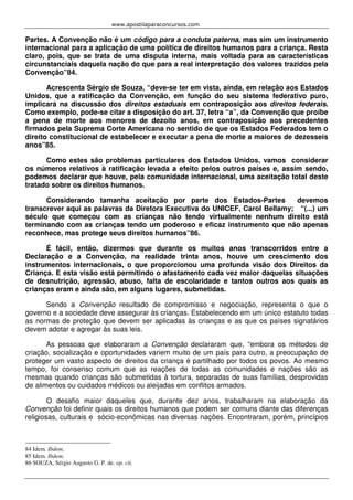 www.apostilaparaconcursos.com 
Partes. A Convenção não é um código para a conduta paterna, mas sim um instrumento 
internacional para a aplicação de uma política de direitos humanos para a criança. Resta 
claro, pois, que se trata de uma disputa interna, mais voltada para as características 
circunstanciais daquela nação do que para a real interpretação dos valores trazidos pela 
Convenção”84. 
Acrescenta Sérgio de Souza, “deve-se ter em vista, ainda, em relação aos Estados 
Unidos, que a ratificação da Convenção, em função do seu sistema federativo puro, 
implicará na discussão dos direitos estaduais em contraposição aos direitos federais. 
Como exemplo, pode-se citar a disposição do art. 37, letra “a”, da Convenção que proíbe 
a pena de morte aos menores de dezoito anos, em contraposição aos precedentes 
firmados pela Suprema Corte Americana no sentido de que os Estados Federados tem o 
direito constitucional de estabelecer e executar a pena de morte a maiores de dezesseis 
anos”85. 
Como estes são problemas particulares dos Estados Unidos, vamos considerar 
os números relativos à ratificação levada a efeito pelos outros países e, assim sendo, 
podemos declarar que houve, pela comunidade internacional, uma aceitação total deste 
tratado sobre os direitos humanos. 
Considerando tamanha aceitação por parte dos Estados-Partes devemos 
transcrever aqui as palavras da Diretora Executiva do UNICEF, Carol Bellamy; “(...) um 
século que começou com as crianças não tendo virtualmente nenhum direito está 
terminando com as crianças tendo um poderoso e eficaz instrumento que não apenas 
reconhece, mas protege seus direitos humanos”86. 
É fácil, então, dizermos que durante os muitos anos transcorridos entre a 
Declaração e a Convenção, na realidade trinta anos, houve um crescimento dos 
instrumentos internacionais, o que proporcionou uma profunda visão dos Direitos da 
Criança. E esta visão está permitindo o afastamento cada vez maior daquelas situações 
de desnutrição, agressão, abuso, falta de escolaridade e tantos outros aos quais as 
crianças eram e ainda são, em alguns lugares, submetidas. 
Sendo a Convenção resultado de compromisso e negociação, representa o que o 
governo e a sociedade deve assegurar às crianças. Estabelecendo em um único estatuto todas 
as normas de proteção que devem ser aplicadas às crianças e as que os países signatários 
devem adotar e agregar às suas leis. 
As pessoas que elaboraram a Convenção declararam que, “embora os métodos de 
criação, socialização e oportunidades variem muito de um país para outro, a preocupação de 
proteger um vasto aspecto de direitos da criança é partilhado por todos os povos. Ao mesmo 
tempo, foi consenso comum que as reações de todas as comunidades e nações são as 
mesmas quando crianças são submetidas à tortura, separadas de suas famílias, desprovidas 
de alimentos ou cuidados médicos ou aleijadas em conflitos armados. 
O desafio maior daqueles que, durante dez anos, trabalharam na elaboração da 
Convenção foi definir quais os direitos humanos que podem ser comuns diante das diferenças 
religiosas, culturais e sócio-econômicas nas diversas nações. Encontraram, porém, princípios 
84 Idem. Ibdem. 
85 Idem. Ibdem. 
86 SOUZA, Sérgio Augusto G. P. de. op. cit. 
 