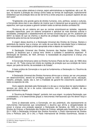 www.apostilaparaconcursos.com 
em todas as suas ações relativas à criança, sejam administrativas ou legislativas, até o art. 36, 
que, no tocante à proteção da criança contra todas as formas de exploração, explicitamente 
estabelece que tal proteção deva se dar de forma a evitar prejuízos a qualquer aspecto de seu 
bem-estar”. 
“Englobando uma grande gama de direitos humanos, civis, políticos, sociais e culturais, 
a Convenção deixa claro o seu objetivo de mostrar que é impossível que se garanta um direito 
específico, sem que se passe a garantir também todos os demais direitos correlatos”92. 
“Evoluiu-se de um sistema em que as normas encontravam-se isoladas, regulando 
situações específicas, para um sistema compatível e aplicável às mais diversas culturas e 
sociedades, prestigiando o estabelecimento de normas conceituais que, por fim, acabaram por 
definir as bases do que se chamou a doutrina da proteção integral da criança, encampada 
totalmente pelos termos da Convenção”93. 
A origem dessa doutrina é a Declaração Universal dos Direitos da Criança. Declara o 
preâmbulo da mesma “que a criança, em razão de sua falta de maturidade física e intelectual, 
tem necessidade de proteção jurídica apropriada antes e depois do nascimento”. 
A Declaração Universal dos Direitos Humanos das Nações Unidas (Paris, 1948), 
portanto, já declarara que a criança teria “direito a cuidados e assistência especiais”. A 
Declaração de Genebra, de 1924, afirmava “a necessidade de proporcionar à criança uma 
proteção especial”. 
A Convenção Americana sobre os Direitos Humanos (Pacto de San José, de 1969) dizia 
em seu art. 19: “Toda criança tem direito às medidas de proteção que sua condição de menor 
requer, por parte da família, da sociedade e do Estado”. 
A base jurídica da Convenção e na qual se fundamentou a Declaração é a “Doutrina da 
Proteção Integral”. 
A Declaração Universal dos Direitos Humanos afirma que a criança, por ser uma pessoa 
em desenvolvimento, deverá ter privilégios quando se tratar do aspecto social, educação, 
trabalho, proteção, saúde, isto é, tem a finalidade de garantir-lhe crescimento saudável em 
todos os aspectos da vida. 
Outro aspecto abordado pela Declaração é o de que a criança deve ter oportunidades e 
serviços por efeito de lei e de outros instrumentos, com a finalidade, também, de seu 
desenvolvimento integral. 
A “Doutrina da Proteção Integral”, portanto, tem sua origem na própria Declaração, que 
a estabeleceu, e foi desenvolvida graças a instrumentos internacionais que lhe deram força e 
penetração. 
Como já observado acima, a Convenção, em seu preâmbulo, cita expressamente os 
instrumentos internacionais que consolidaram a doutrina que afirma a obrigatoriedade de 
prover à criança uma proteção especial: a Declaração de Genebra, de 1924, no tema os 
Direitos da Criança; a Declaração dos Direitos da Criança, adotada pela Assembléia Geral em 
20.11.1959; a Declaração Universal dos Direitos Humanos; o Pacto Internacional de Direitos 
Civis e Políticos (arts. 23 e 24); o Pacto Internacional de Direitos Econômicos, Sociais e 
92 SOUZA, Sérgio Augusto G. P. de. op. cit. 
93 Idem. Ibdem. 
 