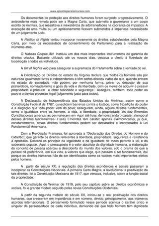 www.apostilaparaconcursos.com 
Os documentos de proteção aos direitos humanos foram surgindo progressivamente. O 
antecedente mais remoto pode ser a Magna Carta, que submetia o governante a um corpo 
escrito de normas, que ressaltava a inexistência de arbitrariedades na cobrança de impostos. A 
execução de uma multa ou um aprisionamento ficavam submetidos à imperiosa necessidade 
de um julgamento justo. 
A Petition of Rights tentou incorporar novamente os direitos estabelecidos pela Magna 
Carta, por meio da necessidade de consentimento do Parlamento para a realização de 
inúmeros atos. 
O Habeas Corpus Act instituiu um dos mais importantes instrumentos de garantia de 
direitos criados. Bastante utilizado até os nossos dias, destaca o direito à liberdade de 
locomoção a todos os indivíduos. 
A Bill of Rights veio para assegurar a supremacia do Parlamento sobre a vontade do rei. 
A Declaração de Direitos do estado da Virgínia declara que “todos os homens são por 
natureza igualmente livres e independentes e têm certos direitos inatos de que, quando entram 
no estado de sociedade, não podem, por nenhuma forma, privar ou despojar de sua 
posteridade, nomeadamente o gozo da vida e da liberdade, com os meios de adquirir e possuir 
propriedade e procurar e obter felicidade e segurança”. Assegura, também, todo poder ao 
povo e o devido processo legal (julgamento justo para todos). 
A Declaração de Independência dos Estados Unidos da América, assim como a 
Constituição Federal de 1787, consolidam barreiras contra o Estado, como tripartição do poder 
e a alegação que todo poder vem do povo; asseguram, ainda, alguns direitos fundamentais, 
como a igualdade entre os homens, a vida, a liberdade, a propriedade. As dez Emendas 
Constitucionais americanas permanecem em vigor até hoje, demonstrando o caráter atemporal 
desses direitos fundamentais. Essas Emendas têm caráter apenas exemplificativo, já que, 
constantemente, novos direitos fundamentais podem ser declarados e incorporados à Lei 
Fundamental Americana. 
Com a Revolução Francesa, foi aprovada a “Declaração dos Direitos do Homem e do 
Cidadão”, que garante os direitos referentes à liberdade, propriedade, segurança e resistência 
à opressão. Destaca os princípio da legalidade e da igualdade de todos perante a lei, e da 
soberania popular. Aqui, o pressuposto é o valor absoluto da dignidade humana, a elaboração 
do conceito de pessoa abarcou a descoberta do mundo dos valores, sob o prisma de que a 
pessoa dá preferência, em sua vida, a valores que elege, que passam a ser fundamentais, daí 
porque os direitos humanos hão de ser identificados como os valores mais importantes eleitos 
pelos homens. 
A partir do século XX, a regulação dos direitos econômicos e sociais passaram a 
incorporar as Constituições Nacionais. A primeira Carta Magna, a revolucionar a positivação de 
tais direitos, foi a Constituição Mexicana de 1917, que versava, inclusive, sobre a função social 
da propriedade. 
A Constituição de Weimar de 1919, pelo seu capítulo sobre os direitos econômicos e 
sociais, foi o grande modelo seguido pelas novas Constituições Ocidentais. 
A partir da segunda metade do século XX, iniciou-se a real positivação dos direitos 
humanos, que cresceram em importância e em número, devido, principalmente, aos inúmeros 
acordos internacionais. O pensamento formulado nesse período acentua o caráter único e 
singular da personalidade de cada indivíduo, derivando daí que todo homem tem dignidade 
 