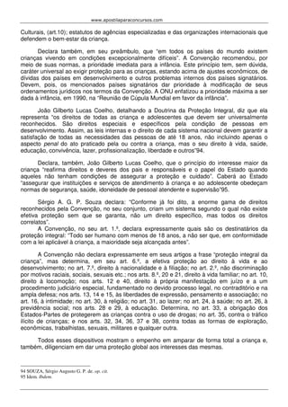 www.apostilaparaconcursos.com 
Culturais, (art.10); estatutos de agências especializadas e das organizações internacionais que 
defendem o bem-estar da criança. 
Declara também, em seu preâmbulo, que “em todos os países do mundo existem 
crianças vivendo em condições excepcionalmente difíceis”. A Convenção recomendou, por 
meio de suas normas, a prioridade imediata para a infância. Este princípio tem, sem dúvida, 
caráter universal ao exigir proteção para as crianças, estando acima de ajustes econômicos, de 
dívidas dos países em desenvolvimento e outros problemas internos dos países signatários. 
Devem, pois, os mencionados países signatários dar prioridade à modificação de seus 
ordenamentos jurídicos nos termos da Convenção. A ONU enfatizou a prioridade máxima a ser 
dada à infância, em 1990, na “Reunião de Cúpula Mundial em favor da infância”. 
João Gilberto Lucas Coelho, detalhando a Doutrina da Proteção Integral, diz que ela 
representa “os direitos de todas as criança e adolescentes que devem ser universalmente 
reconhecidos. São direitos especiais e específicos pela condição de pessoas em 
desenvolvimento. Assim, as leis internas e o direito de cada sistema nacional devem garantir a 
satisfação de todas as necessidades das pessoas de até 18 anos, não incluindo apenas o 
aspecto penal do ato praticado pela ou contra a criança, mas o seu direito à vida, saúde, 
educação, convivência, lazer, profissionalização, liberdade e outros”94. 
Declara, também, João Gilberto Lucas Coelho, que o princípio do interesse maior da 
criança “reafirma direitos e deveres dos pais e responsáveis e o papel do Estado quando 
aqueles não tenham condições de assegurar a proteção e cuidado”. Caberá ao Estado 
“assegurar que instituições e serviços de atendimento à criança e ao adolescente obedeçam 
normas de segurança, saúde, idoneidade de pessoal atendente e supervisão”95. 
Sérgio A. G. P. Souza declara: “Conforme já foi dito, a enorme gama de direitos 
reconhecidos pela Convenção, no seu conjunto, criam um sistema segundo o qual não existe 
efetiva proteção sem que se garanta, não um direito específico, mas todos os direitos 
correlatos”. 
A Convenção, no seu art. 1.º, declara expressamente quais são os destinatários da 
proteção integral: “Todo ser humano com menos de 18 anos, a não ser que, em conformidade 
com a lei aplicável à criança, a maioridade seja alcançada antes”. 
A Convenção não declara expressamente em seus artigos a frase “proteção integral da 
criança”, mas determina, em seu art. 6.º, a efetiva proteção ao direito à vida e ao 
desenvolvimento; no art. 7.º, direito à nacionalidade e à filiação; no art. 2.º, não discriminação 
por motivos raciais, sociais, sexuais etc.; nos arts. 8.º, 20 e 21, direito à vida familiar; no art. 10, 
direito à locomoção; nos arts. 12 e 40, direito à própria manifestação em juízo e a um 
procedimento judiciário especial, fundamentado no devido processo legal, no contraditório e na 
ampla defesa; nos arts. 13, 14 e 15, às liberdades de expressão, pensamento e associação; no 
art. 16, à intimidade; no art. 30, à religião; no art. 31, ao lazer; no art. 24, à saúde; no art. 26, à 
previdência social; nos arts. 28 e 29, à educação. Determina, no art. 33, a obrigação dos 
Estados-Partes de protegerem as crianças contra o uso de drogas; no art. 35, contra o tráfico 
ilícito de crianças; e nos arts. 32, 34, 36, 37 e 38, contra todas as formas de exploração, 
econômicas, trabalhistas, sexuais, militares e qualquer outra. 
Todos esses dispositivos mostram o empenho em amparar de forma total a criança e, 
também, diligenciam em dar uma proteção global aos interesses das mesmas. 
94 SOUZA, Sérgio Augusto G. P. de. op. cit. 
95 Idem. Ibdem. 
 