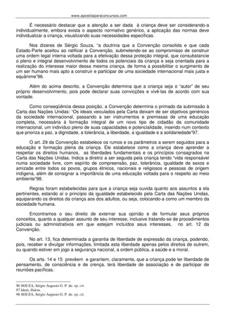 www.apostilaparaconcursos.com 
É necessário destacar que a atenção a ser dada à criança deve ser considerando-a 
individualmente, embora exista o aspecto normativo genérico, a aplicação das normas deve 
individualizar a criança, visualizando suas necessidades especificas. 
Nos dizeres de Sérgio Souza, “a doutrina que a Convenção consolida e que cada 
Estado-Parte aceitou ao ratificar a Convenção, submetendo-se ao compromisso de construir 
uma ordem legal interna voltada para a efetivação dessa proteção integral, que consubstancie 
o pleno e integral desenvolvimento de todos os potenciais da criança e seja orientada para a 
realização do interesse maior dessa mesma criança, de forma a possibilitar o surgimento de 
um ser humano mais apto a construir e participar de uma sociedade internacional mais justa e 
equânime”96. 
Além do acima descrito, a Convenção determina que a criança seja o “autor” de seu 
próprio desenvolvimento, pois pode declarar suas convicções e vivê-las de acordo com sua 
vontade. 
Como conseqüência dessa posição, a Convenção determina o primado da submissão à 
Carta das Nações Unidas: “Os ideais veiculados pela Carta deixam de ser objetivos genéricos 
da sociedade internacional, passando a ser instrumentos e premissas de uma educação 
completa, necessária à formação integral de um novo tipo de cidadão da comunidade 
internacional, um indivíduo pleno de suas capacidades e potencialidade, inserido num contexto 
que prioriza a paz, a dignidade, a tolerância, a liberdade, a igualdade e a solidariedade”97. 
O art. 29 da Convenção estabelece os rumos e os parâmetros a serem seguidos para a 
educação e formação plena da criança. Ele estabelece como a criança deve aprender a 
respeitar os direitos humanos, as liberdades fundamentais e os princípios consagrados na 
Carta das Nações Unidas. Indica a diretriz a ser seguida pela criança tendo “vida responsável 
numa sociedade livre, com espírito de compreensão, paz, tolerância, igualdade de sexos e 
amizade entre todos os povos, grupos étnicos, nacionais e religiosos e pessoas de origem 
indígena, além de consignar a importância de uma educação voltada para o respeito ao meio 
ambiente”98. 
Regras foram estabelecidas para que a criança seja ouvida quanto aos assuntos a ela 
pertinentes, estando aí o princípio da igualdade estabelecido pela Carta das Nações Unidas, 
equiparando os direitos da criança aos dos adultos, ou seja, colocando-a como um membro da 
sociedade humana. 
Encontramos o seu direito de externar sua opinião e de formular seus próprios 
conceitos, quanto a qualquer assunto de seu interesse, inclusive tratando-se de procedimentos 
judiciais ou administrativos em que estejam incluídos seus interesses, no art. 12 da 
Convenção. 
No art. 13, fica determinada a garantia de liberdade de expressão da criança, podendo, 
pois, receber e divulgar informações, limitada esta liberdade apenas pelos direitos de outrem, 
ou quando estiver em jogo a segurança nacional, a ordem pública, a saúde e a moral. 
Os arts. 14 e 15 prevêem e garantem, claramente, que a criança pode ter liberdade de 
pensamento, de consciência e de crença, terá liberdade de associação e de participar de 
reuniões pacíficas. 
96 SOUZA, Sérgio Augusto G. P. de. op. cit. 
97 Idem. Ibdem. 
98 SOUZA, Sérgio Augusto G. P. de. op. cit. 
 