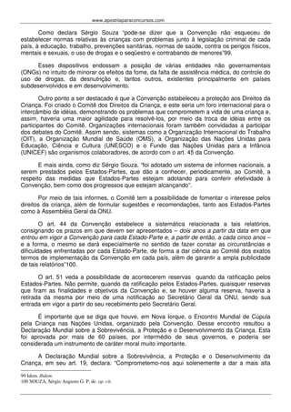 www.apostilaparaconcursos.com 
Como declara Sérgio Souza “pode-se dizer que a Convenção não esqueceu de 
estabelecer normas relativas às crianças com problemas junto à legislação criminal de cada 
país, à educação, trabalho, prevenções sanitárias, normas de saúde, contra os perigos físicos, 
mentais e sexuais, o uso de drogas e o seqüestro e contrabando de menores”99. 
Esses dispositivos endossam a posição de várias entidades não governamentais 
(ONGs) no intuito de minorar os efeitos da fome, da falta de assistência médica, do controle do 
uso de drogas, da desnutrição e, tantos outros, existentes principalmente em países 
subdesenvolvidos e em desenvolvimento. 
Outro ponto a ser destacado é que a Convenção estabeleceu a proteção aos Direitos da 
Criança. Foi criado o Comitê dos Direitos da Criança, e este seria um foro internacional para o 
intercâmbio de idéias, demonstrando os problemas que comprometem a vida de uma criança e, 
assim, haveria uma maior agilidade para resolvê-los, por meio da troca de idéias entre os 
participantes do Comitê. Organizações internacionais foram também convidadas a participar 
dos debates do Comitê. Assim sendo, sistemas como a Organização Internacional do Trabalho 
(OIT), a Organização Mundial de Saúde (OMS), a Organização das Nações Unidas para 
Educação, Ciência e Cultura (UNESCO) e o Fundo das Nações Unidas para a Infância 
(UNICEF) são organismos colaboradores, de acordo com o art. 45 da Convenção. 
E mais ainda, como diz Sérgio Souza, “foi adotado um sistema de informes nacionais, a 
serem prestados pelos Estados-Partes, que dão a conhecer, periodicamente, ao Comitê, a 
respeito das medidas que Estados-Partes estejam adotando para conferir efetividade à 
Convenção, bem como dos progressos que estejam alcançando”. 
Por meio de tais informes, o Comitê tem a possibilidade de fomentar o interesse pelos 
direitos da criança, além de formular sugestões e recomendações, tanto aos Estados-Partes 
como à Assembléia Geral da ONU. 
O art. 44 da Convenção estabelece a sistemática relacionada a tais relatórios, 
consignando os prazos em que devem ser apresentados – dois anos a partir da data em que 
entrou em vigor a Convenção para cada Estado-Parte e, a partir de então, a cada cinco anos – 
e a forma, o mesmo se dará especialmente no sentido de fazer constar as circunstâncias e 
dificuldades enfrentadas por cada Estado-Parte, de forma a dar ciência ao Comitê dos exatos 
termos de implementação da Convenção em cada país, além de garantir a ampla publicidade 
de tais relatórios”100. 
O art. 51 veda a possibilidade de acontecerem reservas quando da ratificação pelos 
Estados-Partes. Não permite, quando da ratificação pelos Estados-Partes, quaisquer reservas 
que firam as finalidades e objetivos da Convenção e, se houver alguma reserva, haveria a 
retirada da mesma por meio de uma notificação ao Secretário Geral da ONU, sendo sua 
entrada em vigor a partir do seu recebimento pelo Secretário Geral. 
É importante que se diga que houve, em Nova Iorque, o Encontro Mundial de Cúpula 
pela Criança nas Nações Unidas, organizado pela Convenção. Desse encontro resultou a 
Declaração Mundial sobre a Sobrevivência, a Proteção e o Desenvolvimento da Criança. Esta 
foi aprovada por mais de 60 países, por intermédio de seus governos, e poderia ser 
considerada um instrumento de caráter moral muito importante. 
A Declaração Mundial sobre a Sobrevivência, a Proteção e o Desenvolvimento da 
Criança, em seu art. 19, declara: “Comprometemo-nos aqui solenemente a dar a mais alta 
99 Idem. Ibdem. 
100 SOUZA, Sérgio Augusto G. P. de. op. cit. 
 