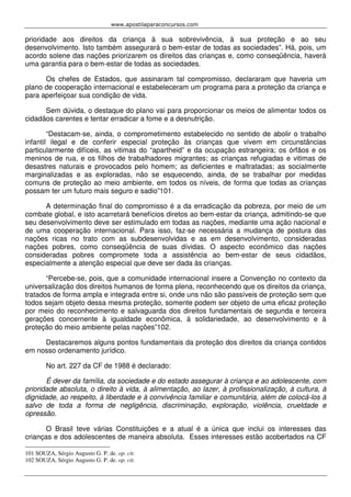 www.apostilaparaconcursos.com 
prioridade aos direitos da criança à sua sobrevivência, à sua proteção e ao seu 
desenvolvimento. Isto também assegurará o bem-estar de todas as sociedades”. Há, pois, um 
acordo solene das nações priorizarem os direitos das crianças e, como conseqüência, haverá 
uma garantia para o bem-estar de todas as sociedades. 
Os chefes de Estados, que assinaram tal compromisso, declararam que haveria um 
plano de cooperação internacional e estabeleceram um programa para a proteção da criança e 
para aperfeiçoar sua condição de vida. 
Sem dúvida, o destaque do plano vai para proporcionar os meios de alimentar todos os 
cidadãos carentes e tentar erradicar a fome e a desnutrição. 
“Destacam-se, ainda, o comprometimento estabelecido no sentido de abolir o trabalho 
infantil ilegal e de conferir especial proteção às crianças que vivem em circunstâncias 
particularmente difíceis, as vitimas do “apartheid” e da ocupação estrangeira; os órfãos e os 
meninos de rua, e os filhos de trabalhadores migrantes; as crianças refugiadas e vitimas de 
desastres naturais e provocados pelo homem; as deficientes e maltratadas; as socialmente 
marginalizadas e as exploradas, não se esquecendo, ainda, de se trabalhar por medidas 
comuns de proteção ao meio ambiente, em todos os níveis, de forma que todas as crianças 
possam ter um futuro mais seguro e sadio”101. 
A determinação final do compromisso é a da erradicação da pobreza, por meio de um 
combate global, e isto acarretará benefícios diretos ao bem-estar da criança, admitindo-se que 
seu desenvolvimento deve ser estimulado em todas as nações, mediante uma ação nacional e 
de uma cooperação internacional. Para isso, faz-se necessária a mudança de postura das 
nações ricas no trato com as subdesenvolvidas e as em desenvolvimento, consideradas 
nações pobres, como conseqüência de suas dívidas. O aspecto econômico das nações 
consideradas pobres compromete toda a assistência ao bem-estar de seus cidadãos, 
especialmente a atenção especial que deve ser dada às crianças. 
“Percebe-se, pois, que a comunidade internacional insere a Convenção no contexto da 
universalização dos direitos humanos de forma plena, reconhecendo que os direitos da criança, 
tratados de forma ampla e integrada entre si, onde uns não são passíveis de proteção sem que 
todos sejam objeto dessa mesma proteção, somente podem ser objeto de uma eficaz proteção 
por meio do reconhecimento e salvaguarda dos direitos fundamentais de segunda e terceira 
gerações concernente à igualdade econômica, à solidariedade, ao desenvolvimento e à 
proteção do meio ambiente pelas nações”102. 
Destacaremos alguns pontos fundamentais da proteção dos direitos da criança contidos 
em nosso ordenamento jurídico. 
No art. 227 da CF de 1988 é declarado: 
É dever da família, da sociedade e do estado assegurar à criança e ao adolescente, com 
prioridade absoluta, o direito à vida, à alimentação, ao lazer, à profissionalização, à cultura, à 
dignidade, ao respeito, à liberdade e à convivência familiar e comunitária, além de colocá-los à 
salvo de toda a forma de negligência, discriminação, exploração, violência, crueldade e 
opressão. 
O Brasil teve várias Constituições e a atual é a única que inclui os interesses das 
crianças e dos adolescentes de maneira absoluta. Esses interesses estão acobertados na CF 
101 SOUZA, Sérgio Augusto G. P. de. op. cit. 
102 SOUZA, Sérgio Augusto G. P. de. op. cit. 
 