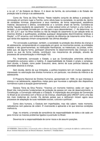 www.apostilaparaconcursos.com 
e no art. 4.º do Estatuto do Menor. E é dever da família, da comunidade e do Estado dar 
proteção total à criança e ao adolescente. 
Como diz Tânia da Silva Pereira: “Neste trabalho conjunto de defesa e proteção foi 
convocada em primeiro lugar a Família, como célula base na sociedade, no sentido de, dentro 
de condições mínimas, proporcionar a seus membros, de forma responsável, assistência 
material, educacional e afetiva, considerando aí o conceito amplo de família. Considera-se 
família “àquela resultante do casamento”, “à união estável entre um homem e uma mulher e, 
também, a comunidade formada por um dos pais e seus descendentes(...)”. Ao determinar, no 
art. 227, § 6.º, que “os filhos havidos ou não da relação do casamento ou por adoção terão os 
mesmos direitos e qualificações, proibidas quaisquer designações discriminatórias relativas à 
filiação”, a CF encerrou com brilhantismo o capítulo da diferença de tratamento entre filhos, o 
que várias leis esparsas vinham conquistando nas últimas décadas”. 
“Foi convocada a participar, também, a sociedade na proteção dos direitos da criança e 
do adolescente, compreendendo aí a população em geral, os movimentos sociais, as entidades 
estatais e não governamentais, as instituições filantrópicas, os intelectuais, os juristas, enfim, 
todos que, de alguma forma, participam ativamente no desenvolvimento das crianças e dos 
jovens ou que de forma indireta, contribuem nos mecanismos de proteção, através de 
processos de conscientização e informação”103. 
Foi, finalmente, convocado o Estado, a que as Constituições anteriores atribuíam 
competência exclusiva sobre a matéria. A responsabilidade do Estado é ampla e complexa. 
Sem dúvida, o Estado, como poder Executivo, deve, dentro de suas políticas básicas, dar 
prioridade absoluta à criança. 
Sem dúvida, dentro de sua limitações, a política brasileira tem em muitos aspectos se 
interessado na valorização dos direitos humanos e, em particular, nos direitos da infância e do 
adolescente. 
O Programa Nacional de Direitos Humanos, apresentado em 1996, no que interessa à 
criança e ao adolescente, especificou metas para que houvesse a aplicação dos dispositivos 
normativos e para a atuação governamental. 
Declara Tânia da Silva Pereira: “Vivemos um momento histórico; estão em vigor no 
Brasil três instrumentos fundamentais de proteção da pessoa em vias de desenvolvimento: a 
Constituição, a Convenção ratificada e o Estatuto. A implantação dos princípios da Convenção 
no Brasil já se concretiza com a Nova Lei da Criança, classificada pela UNICEF como uma das 
leis mais modernas do mundo. Os demais países que a ratificaram iniciam agora seus 
processos de adaptação às suas realidades sociais, culturais e políticas”. 
Como obra humana, o Estatuto tem imperfeições, mas não cabem, neste momento, 
radicalismos nem palavras de ordem. É vivenciando e aplicando a lei que teremos condições 
melhorá-la. 
Urge, no entanto, a tomada de consciência da responsabilidade de todos e de cada um 
para minorar os maiores problemas ligados à juventude no Brasil. 
Devemos ter a responsabilidade de correr riscos e de assumir posições. 
103 PEREIRA, Tânia da Silva. A Convenção sobre os Direitos da Criança (ONU) e a proteção da infância e adolescência no 
Brasil. Instituto Interamericano de Direitos Humanos. Antoônio C. Trindade Editor. 
 
