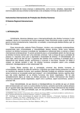 www.apostilaparaconcursos.com 
A dignidade de nossa crianças e adolescentes, como futuros cidadãos, dependerá do 
exercício pleno de seus direitos fundamentais e de condições mínimas de sobrevivência104. 
Instrumentos Internacionais de Proteção dos Direitos Humanos 
O Sistema Regional Interamericano 
l 
1. INTRODUÇÃO 
Inicialmente, devemos destacar que a internacionalização dos direitos humanos é uma 
realidade, sendo um movimento em franca expansão. Esse movimento surgiu a partir do pós-guerra 
e evolui constantemente, traduzindo, na verdade, a reconstrução desses direitos, que já 
foram tão violados. 
Essa reconstrução, salienta Flávia Piovesan, introduz uma concepção contemporânea, 
caracterizada pela universalidade e indivisibilidade desses direitos, tendo como objetivo 
conduzir os direitos humanos à condição de “paradigma e referencial ético a orientar a ordem 
internacional contemporânea”. A autora acrescenta que a universalidade advém do fato de que 
os direitos humanos clamam por uma extensão universal, “sob a crença de que a condição de 
pessoa é o requisito único para a dignidade e titularidade de direitos”. A indivisibilidade, por 
outro lado, deriva do fato de que “a garantia dos direitos civis e políticos é condição para a 
observância dos direitos sociais, econômicos e culturais e vice-versa. Quando um deles é 
violado, os demais também o são. Os direitos humanos compõem assim uma unidade 
indivisível, interdependente e inter-relacionada”105. 
Carlos Weiss acentua que a concepção universal dos direitos humanos (a 
universalidade) “decorre da idéia de inerência, a significar que estes direitos pertencem a todos 
os membros da espécie humana, sem qualquer distinção fundada em atributos inerentes aos 
seres humanos ou na posição social que ocupam”. Já a indivisibilidade, leciona, significa dizer 
que não existe dignidade se os direitos humanos não forem respeitados: “Só há vida 
verdadeiramente digna se todos os direitos previstos no Direito Internacional dos Direitos 
Humanos estiverem sendo respeitados, sejam civis e políticos, sejam econômicos, sociais e 
culturais”106. 
Essa indivisibilidade, de que decorre a interdependência (no sentido de que um direito 
está correlacionado com outro ou outros direitos humanos, somente ocorrendo a plena eficácia 
de um quando todos são observados), está bem destacada no Pacto Internacional dos Direitos 
Civis e Políticos, de 1966, já analisado, que, em seu preâmbulo, desfia: “... em conformidade 
104 PEREIRA, Tânia da Silva. A Convenção sobre os Direitos da Criança (ONU) e a proteção da infância e adolescência no 
Brasil. Instituto Interamericano de Direitos Humanos. Antônio C. Trindade Editor. 
105 Introdução ao sistema interamericano de proteção dos direitos humanos: a Convenção Americana de Direitos 
Humanos.In: GOMES, Luiz Flávio e PIOVESAN, Flávia (Coords.). O Sistema Interamericano de Proteção dos Direitos 
Humanos e o Direito Brasileiro. São Paulo: RT, 2000. p. 17-18. 
106 Direitos Humanos Contemporâneos. São Paulo: Malheiros, 1999. p. 118. 
 
