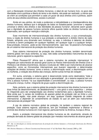 www.apostilaparaconcursos.com 
com a Declaração Universal dos Direitos Humanos, o ideal do ser humano livre, no gozo das 
liberdades civis e políticas e liberto do temor e da miséria, não pode ser realizado, a menos que 
se criem as condições que permitam a cada um gozar de seus direitos civis e políticos, assim 
como de seus direitos econômicos, sociais e culturais”. 
Ainda em seu pórtico, de modo a evidenciar a indivisibilidade e a interdependência dos 
direitos humanos, destaca que é obrigação de todos os Estados-partes “promover o respeito 
universal e efetivo dos direitos e das liberdades da pessoa humana”, deixando assim gizado 
que a dignidade da pessoa humana somente aflora quando todos os direitos humanos são 
observados, sem qualquer restrição e distinção. 
Esse movimento de internacionalização dos direitos humanos, a sua universalização, 
levou a noção de direitos humanos e sua proteção a extrapolarem o âmbito interno de cada 
Estado, atingindo uma dimensão sem fronteiras, ou seja, o indivíduo é detentor de direitos 
humanos a serem protegidos em qualquer hipótese, em qualquer lugar e a qualquer tempo. 
Essa proteção, inclusive, pode se dar internacionalmente, epor isso foi possível a formulação 
de um sistema internacional de proteção dos direitos humanos. 
Esse sistema internacional de proteção dos direitos humanos, também denominado 
sistema global, tem duas vertentes, ou seja, nele estão compreendidos instrumentos de duas 
naturezas: geral e especial ou específico. 
Flávia Piovesan107 afirma que o sistema normativo de proteção internacional “é 
integrado por instrumentos de alcance geral (como os Pactos Internacionais de Direitos Civis e 
Políticos e de Direitos Econômicos, Sociais e Culturais de 1966) e por instrumentos de alcance 
específico, como as Convenções Internacionais que buscam responder a determinadas 
violações de direitos humanos, como a tortura, a discriminação racial, a discriminação contra 
as mulheres, a violação dos direitos das crianças, dentre outras formas de violação”. 
Em suma, arremata, o sistema geral é desenvolvido tendo como destinatária “toda e 
qualquer pessoa, concebida em sua abstração e generalidade”. Já o sistema especial tem em 
mira a pessoa humana “na sua especificidade e concreticidade”, ou seja, a pessoa humana 
conquanto criança, mulher, integrante de grupo sujeito a discriminação etc. 
Note, portanto, que o sistema global de proteção internacional dos direitos humanos tem 
duas linhas de desenvolvimento, de desdobramento – uma geral e outra específica –, ambas 
se integrando para dar amplaproteção aos direitos fundamentais para a dignidade humana. 
Note ainda que “o campo de incidência do aparato global de proteção não se limita a uma 
determinada região, mas pode alcançar, em tese, qualquer Estado integrante da ordem 
internacional, a depender do consentimento do Estado no que se atém aos instrumentos 
internacionais de proteção”108. 
A par do sistema normativo global de proteção, há também o sistema regional de 
proteção. Esse sistema regional, assinale-se, tem por finalidade implementar e efetivar o 
controle dos direitos humanos em nível regional, particularmente na América, Europa e África. 
Assim, a proteção internacional dos direitos humanos se dá, atualmente, através da 
proteção derivada do sistema global de proteção (por meiodos instrumentos de alcance geral e 
107 .Op. cit. Introdução ao sistema interamericano de proteção dos direitos humanos: a Convenção Americana dos Direitos 
Humanos p. 20. 
108 Direitos Humanos e o Direito Constitucional Internacional. 4.ª ed. São Paulo: Max Limonad, 2000. p. 205. 
 